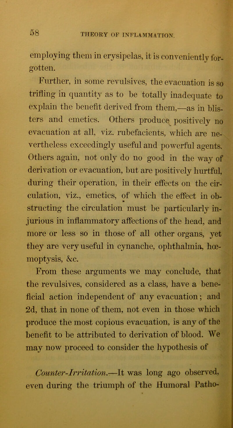employing them in erysipelas, it is conveniently for- gotten. Further, in some revulsives, the evacuation is so trifling in quantity as to be totally inadequate to explain the benefit derived from them,—as in blis- ters and emetics. Others produce positively no evacuation at all, viz. rubefacients, which are ne- vertheless exceedingly useful and powerful agents. Others again, not only do no good in the way of derivation or evacuation, but are positively hurtful, during their operation, in then.' effects on the cir- culation, viz., emetics, of which the effect in oh- «» structing the circulation must be particularly in- jurious in inflammatory affections of the head, and more or less so in those of all other organs, yet they are very useful in c}manche, ophthahnia, hoe- moptysis, &c. From these arguments we may conclude, that the revulsives, considered as a class, have a bene- ficial action independent of any evacuation; and 2d, that in none of them, not even in those which produce the most copious evacuation, is any of the benefit to be attributed to derivation of blood. We may now proceed to consider the hypothesis of Counter-Irritation.-—It was long ago observed, even during the triumph of the Humoral Patho-