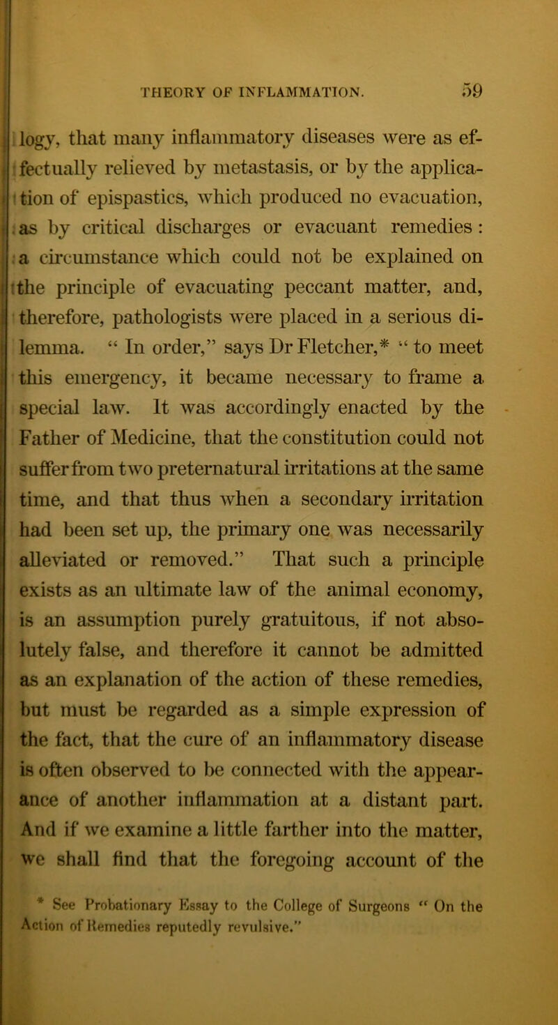logy, that many inflammatory diseases were as ef- fectually relieved by metastasis, or by the applica- I tion of epispastics, which produced no evacuation, . as by critical discharges or evaciiant remedies: ?a circumstance which could not be explained on ; tthe principle of evacuating peccant matter, and, : therefore, pathologists were placed in a serious di- ■ lemma. “ In order,” says Dr Fletcher,* “to meet i this emergency, it became necessary to frame a special law. It was accordingly enacted by the Father of Medicine, that the constitution could not suffer from two preternatural irritations at the same time, and that thus when a secondary irritation had been set up, the primary one was necessarily alleviated or removed.” That such a principle exists as an ultimate law of the animal economy, is an assumption purely gratuitous, if not abso- lutely false, and therefore it cannot be admitted as an explanation of the action of these remedies, but must be regarded as a simple expression of the fact, that the cure of an inflammatory disease is often observed to be connected with the appear- ance of another inflammation at a distant part. And if we examine a little farther into the matter, we shall find that the foregoing account of tlie * See Probationary Ks.say to the College of Surgeons “ On the Action of Remedies reputedly revulsive.”