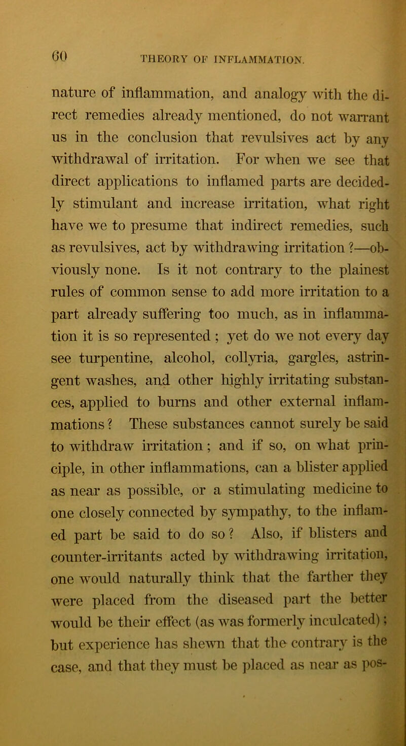 nature of inflammation, and analogy witli the di- rect remedies already mentioned, do not wan^ant us in the conclusion that revulsives act by any withdrawal of irritation. For when we see that direct applications to inflamed parts are decided- ly stimulant and increase iiTitation, what right have we to presume that indirect remedies, such as revulsives, act by withdrawing irritation ?—ob- viously none. Is it not contrary to the plainest rules of common sense to add more irritation to a part already suffering too much, as in infiamma^ tion it is so represented ; yet do we not every day see turpentine, alcohol, collyria, gargles, astrin- gent washes, and other highly irritating substan- ces, applied to burns and other external inflam- mations ? These substances cannot surely be said to withdraw irritation; and if so, on what prin- ciple, in other inflammations, can a blister applied as near as possible, or a stimulating medicine to one closely connected by sympathy, to the inflam- ed part be said to do so ? Also, if blisters and counter-irritants acted by withdrawing irritation, one would naturally think tliat the farther tliey were placed from the diseased part the better would be their effect (as was formerly inculcated); but experience has shevm that the contrary is the case, and that they must be placed as near as pos-