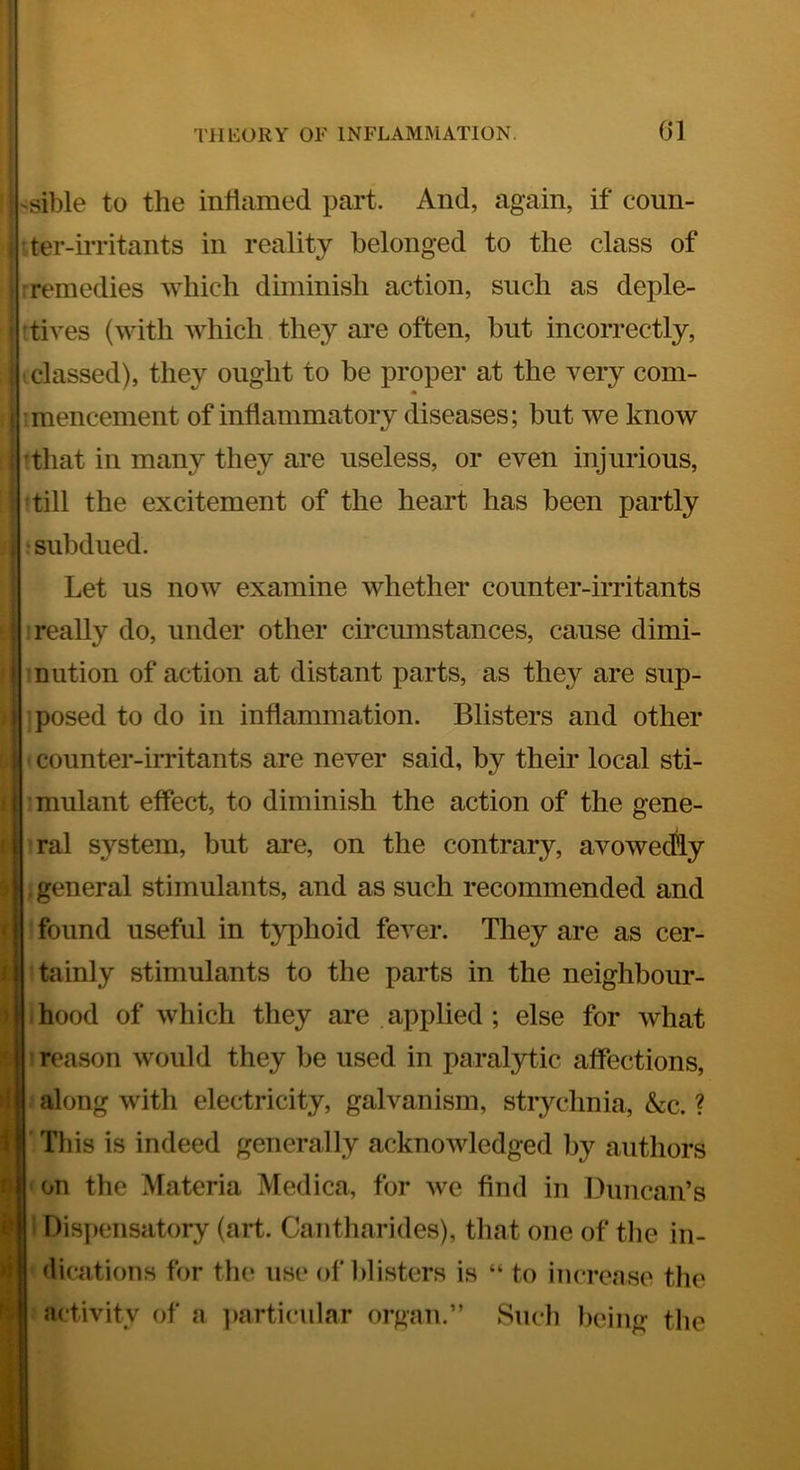 i i 1 ( i 1 ) >i (t •. b -sible to the inliamed part. And, again, if coun- tter-irritants in reality belonged to the class of remedies which diminish action, such as deple- tives (with Avhich they are often, but incorrectly, •classed), they ought to be proper at the very com- mencement of inflammatory diseases; but we know ^that in many they are useless, or even injurious, till the excitement of the heart has been partly jsubdued. Let us now examine whether counter-irritants really do, under other cmcumstances, cause dimi- nution of action at distant parts, as they are sup- ] posed to do in inflammation. Blisters and other ' counter-irritants are never said, by their local sti- mulant effect, to diminish the action of the gene- Tal system, but are, on the contrary, avowedly . general stimulants, and as such recommended and found useful in typhoid fever. They are as cer- tainly stimulants to the parts in the neighbour- hood of which they are applied ; else for what reason would they be used in paralytic affections, along with electricity, galvanism, strychnia, &c. ? I Tliis is indeed generally acknowledged by authors on the Materia Medica, for we find in Duncan’s i Dispensatory (art. Cantharides), that one of tlie in- dications for the use of blisters is “ to increase the activity of a ])articailar organ.” Such being the