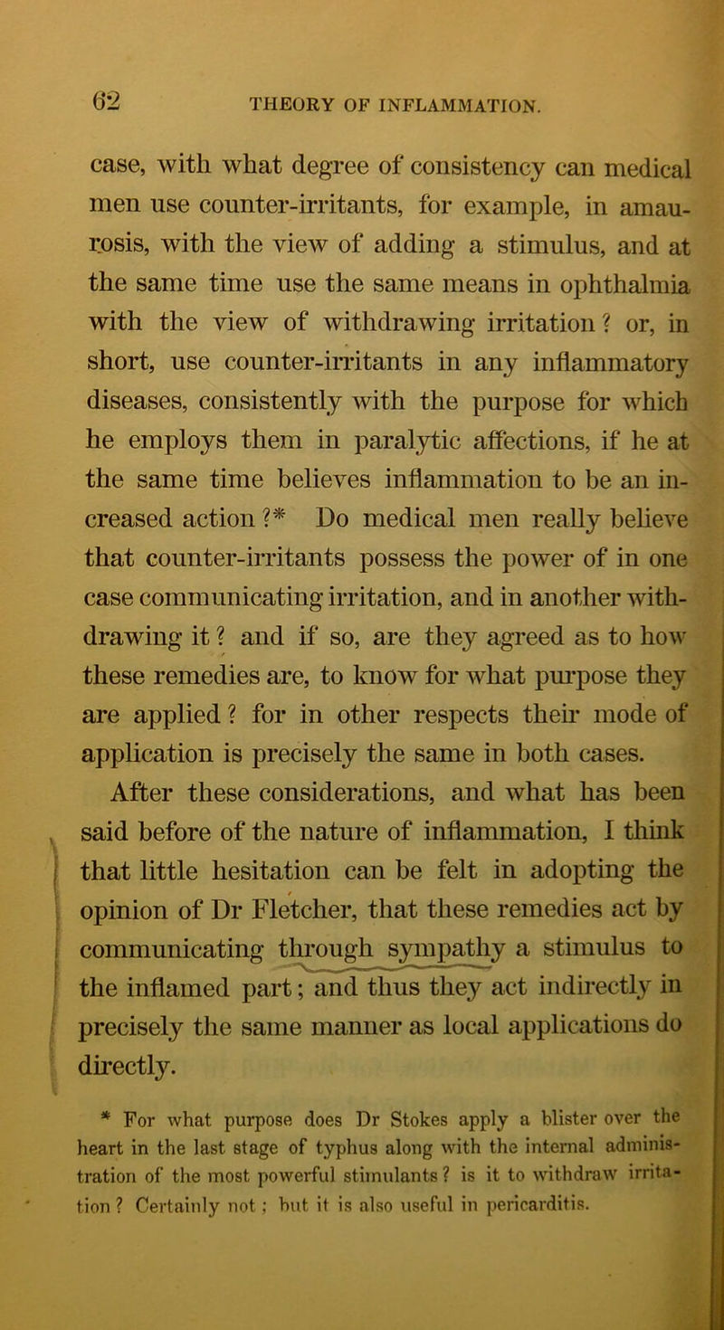 ()*2 case, with what degree of consistency can medical men use counter-irritants, for example, in amau- rosis, with the view of adding a stimulus, and at the same time use the same means in ophthalmia with the view of withdrawing irritation? or, in short, use counter-irritants in any inflammatory diseases, consistently with the purpose for which he employs them in paralytic affections, if he at the same time believes inflammation to be an in- creased action Do medical men really believe that counter-irritants possess the power of in one case communicating irritation, and in another with- drawing it ? and if so, are they agreed as to how these remedies are, to know for what pm'pose they are applied ? for in other respects them mode of application is precisely the same in both cases. After these considerations, and what has been , said before of the nature of inflammation, I think i that little hesitation can be felt in adopting the \ opinion of Dr Fletcher, that these remedies act by f i communicating through sympathy a stimulus to ! the inflamed part; and thus they act indirectly in • precisely the same manner as local applications do directly. * For what purpose does Dr Stokes apply a blister over the heart in the last stage of typhus along with the internal adminis- tration of the most powerful stimulants ? is it to withdraw irrita- tion ? Certainly not; hut it is also useful in pericarditis.