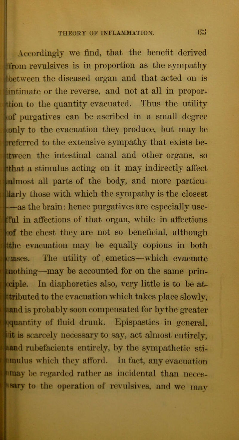 Accordingly we find, that the benefit derived from revulsives is in proportion as the sympathy between the diseased organ and that acted on is (intimate or the reverse, and not at all in propor- [tion to the quantity evacuated. Thus the utility I of purgatives can be ascribed in a small degree only to the evacuation they produce, but may be [preferred to the extensive sympathy that exists be- V t tween the intestinal canal and other organs, so that a stimulus acting on it may indirectly affect most all parts of the body, and more particu- larly those with which the S3mipathy is the closest —as the brain: hence pm-gatives are especially use- ful in affections of that organ, while in affections of the chest they are not so beneficial, although the evacuation may be equally copious in both cases. The utility of, emetics—which evacuate nothing—may be accounted for on the same prin- ciple. In diaphoretics also, very little is to be at- ^tributed to the evacuation which takes place slowly, j-^and is probably soon compensated for by the gi*eater Iff quantity of fluid drunk. Epispastics in general, it is scarcely necessaiy to say, act almost entirely, land rubefacients entirely, by the sympathetic sti- mulus which they afford. In fact, any evacuation may he regarded rather as incidental than neces- sary to the operation of revulsives, and we may