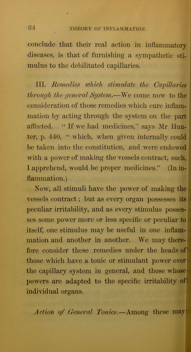 conclude that their real action in inflannnatory diseases, is that of furnishing a sympathetic sti- mulus to the debilitated capillaries. III. Remedies which stimulate the Capillaries through the general System.—We come now to the consideration of those remedies which cure inflam- i mation by acting through the system on the part affected. “ If we had medicines,” says Mr Hun- ter, p. 440, “ which, when given internally could be taken into the constitution, and were endowed with a power of making the vessels contract, such, I apprehend, would he proper medicines.” (In in- flammation.) Now, all stimuli have the power of making the i vessels contract; but as every organ possesses its: I peculiar irritability, and as every sthnulus posses- j ses some power more or less specific or pecuhar to ij itself, one stimulus may be useful in one inflam-‘j mation and another in another. We may there-il fore consider these remedies under the heads of? those which have a tonic or stimulant power over r the capillary system in general, and those whose ^ powers are adapted to the specific irritability of|* I individual organs. ; Action of General Tonics.—Among tliese mayf