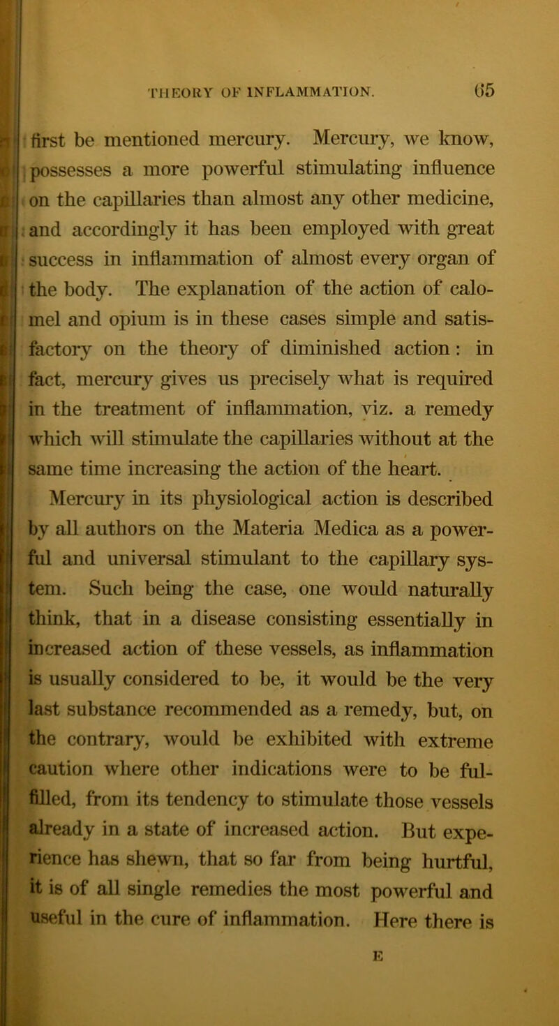 first be mentioned mercury. Mercury, we know, ] possesses a more powerful stimulating influence ' on the capillaries than almost any other medicine, : and accordingly it has been employed with great success in inflammation of almost every organ of the body. The explanation of the action of calo- mel and opium is in these cases simple and satis- feictory on the theory of diminished action: in feet, mercury gives us precisely what is required in the treatment of inflammation, viz. a remedy which will stimulate the capillaries without at the t same time increasing the action of the heart. Mercury in its physiological action is described by all authors on the Materia Medica as a power- ful and universal stimulant to the capillary sys- tem. Such being the case, one would naturally think, that in a disease consisting essentially in increased action of these vessels, as inflammation is usually considered to be, it would be the very last substance recommended as a remedy, but, on the contrary, would lie exhibited with extreme caution where other indications were to be ful- filled, from its tendency to stimulate those vessels already in a state of increased action. But expe- rience has shewn, that so far from being hurtful, it is of all single remedies the most powerful and useful in the cure of inflammation. Here there is