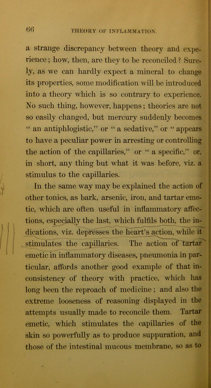 I i THEORY OF INFLAMMATION. a strange discrepancy between theory and expe- rience ; how, then, are they to be reconciled ? Sure- ly, as we can hardly expect a mineral to change its properties, some modification will be introduced into a theory which is so contrary to experience. No such thing, however, happens; theories are not so easily changed, but mercury suddenly becomes “ an antiphlogistic,” or “ a sedative,” or “ appears to have a peculiar power in arresting or controUing the action of the capillaries,” or “ a specific,” or, in short, any thing but what it was before, viz. a stimulus to the capillaries. In the same way may be explained the action of other tonics, as bark, arsenic, iron, and tartar eme- tic, which are often useful in inflammatory affec- tions, especially the last, which fulfils both, the in- dications, viz. depresses the heart’s a^on, while it ; stimulates the capillaries. The action of Tartar' I emetic in inflammatory diseases, pneumonia in par- | ticular, affords another good example of that in- consistency of theory with practice, which has long been the reproach of medicine ; and also the , t extreme looseness of reasoning displayed in the , attempts usually made to reconcile them. Tartar ! emetic, which stimulates the capillaries of the skin so powerfully as to produce suppm’ation, and , those of the intestinal mucous membrane, so as to j I
