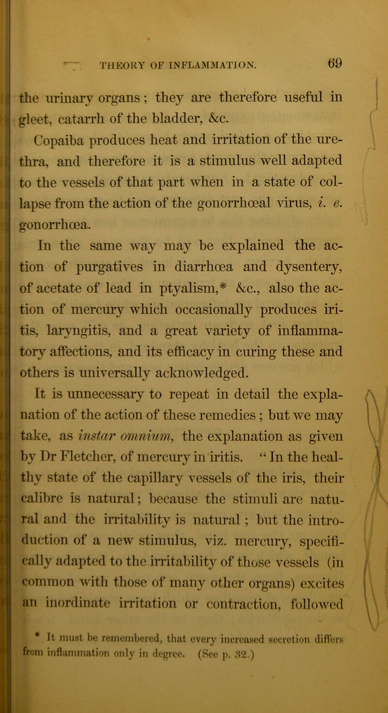 t)9 1 \ ( ) i the urinary organs; they are therefore useful in gleet, catarrh of the bladder, &c. Copaiba produces heat and irritation of the ure- thra, and therefore it is a stimulus well adapted to the vessels of that part when in a state of col- lapse from the action of the gonorrhoeal virus, i. e. gonorrhoea. In the same way may be explained the ac- tion of purgatives in diarrhoea and dysentery, of acetate of lead in ptyalism,* &c., also the ac- tion of mercury which occasionally produces iri- tis, laryngitis, and a great variety of inflamma- tory affections, and its efficacy in curing these and others is universally acknowledged. It is unnecessary to repeat in detail the expla- nation of the action of these remedies ; but we may take, as instar omnium^ the explanation as given by Dr Fletcher, of mercmy in iritis. “ In the heal- tliy state of the capillary vessels of the iris, their calibre is natural; because the stimuli are natu- ral and the iiritability is natural; but the intro- duction of a new stimulus, viz. mercury, specifi- cally adapted to the irritability of those vessels (in common with those of many other organs) excites an inordinate iiTitation or contraction, followed * It must be remembered, that every increased secretion differs from inflammation only in degree. (See p. 32.)