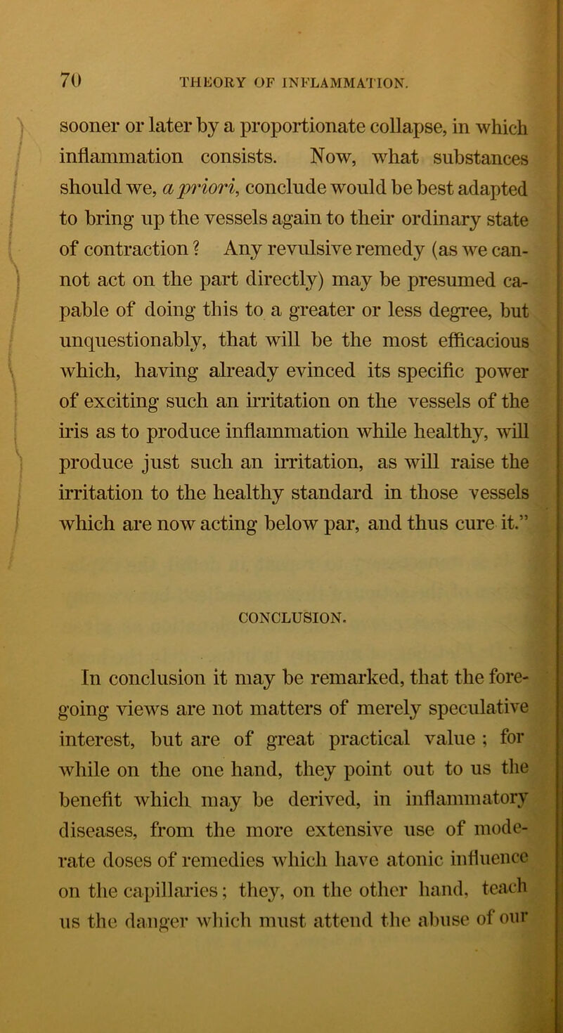 ! 70 THEORY OF INFLAMMATION. i I i sooner or later by a proportionate collapse, in which j inflammation consists. Now, what substances } should we, a 'priori, conclude would be best adapted | to bring up the vessels again to their ordinary state of contraction ? Any revulsive remedy (as we can- not act on the part directly) may be presumed ca- pable of doing this to a greater or less degree, but unquestionably, that will be the most efficacious which, having already evinced its specific power of exciting such an irritation on the vessels of the iris as to produce inflammation while healthy, will produce just such an irritation, as will raise the irritation to the healthy standard in those vessels which are now acting below par, and thus cure it.” CONCLUSION. In conclusion it may be remarked, that the fore- going views are not matters of merely speculative ; interest, but are of great practical value ; for ' while on the one hand, they point out to us the benefit which may be derived, in inflammatory diseases, from the more extensive use of mode- rate doses of remedies which have atonic influence on the capillaries; they, on the other hand, teach us the danger wliich must attend tlie abuse of onr | V f