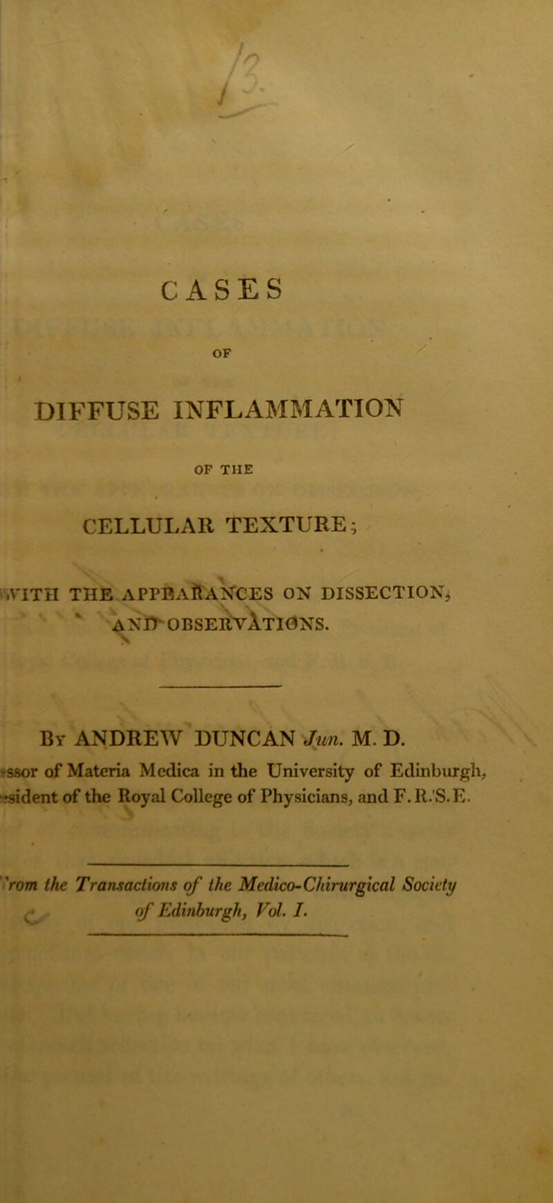 CASES OF DIFFUSE INFLAMMATION OF THE CELLULAR TEXTURE; .VITH THE APPEARANCES ON DISSECTION* AND OBSERVATIONS. By ANDREW DUNCAN Jim. M. D. -ssor of Materia Medica in the University of Edinburgh, ;sident of the Royal College of Physicians, and F.lt.’S.E. ’rom the Transactions of the Medico-Chirurgical Society . ■ of Edinburgh, Vol. I.