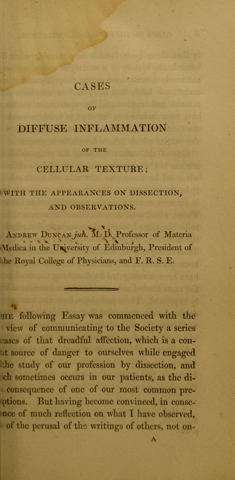 OF DIFFUSE INFLAMMATION OF THE CELLULAR TEXTURE; WITH THE APPEARANCES ON DISSECTION, AND OBSERVATIONS. Andrew Duncan Professor of Materia VIedica in the University of Edinburgh, President of .he Royal College of Physicians, and F. R. S. E. ; . he following Essay was commenced with the view of communicating to the Society a series :ascs of that dreadful affection, which is a con- :it source of danger to ourselves while engaged :he study of our profession by dissection, and ch sometimes occurs in our patients, as the di- consequence of one of our most common pre- ! ptions. But having become convinced, in conse- nce of much reflection on what I have observed, of the perusal of the writings of others, not on- A