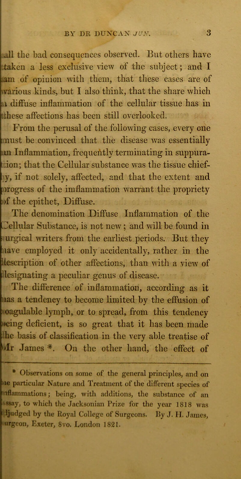 all the bad consequences observed. But others have taken a less exclusive view of the subject; and I ..am of opinion with them, that these cases are of • various kinds, but I also think, that the share which ; i diffuse inflammation of the cellular tissue has in idiese affections has been still overlooked. From the perusal of the following cases, every one must be convinced that the disease was essentially ui Inflammation, frequently terminating in suppura- ;ion; that the Cellular substance was the tissue chief- y, if not solely, affected, and that the extent and progress of the imflammation warrant the propriety ))f the epithet, Diffuse. The denomination Diffuse Inflammation of the I Cellular Substance, is not new; and will be found in urgical writers from the earliest periods. But they lave employed it only accidentally, rather in the description of other affections, than with a view of designating a peculiar genus of disease. The difference of inflammation, according as it las a tendency to become limited by the effusion of ' oagulable lymph, or to spread, from this tendency >eing deficient, is so great that it has been made he basis of classification in the very able treatise of 'dr James *. On the other hand, the effect of * Observations on some of the general principles, and on ie particular Nature and Treatment of the different species of iflammations; being, with additions, the substance of an ssay, to which the Jacksonian Prize for the year 1818 was ljudged by the Royal College of Surgeons. IJy J. H. James, urgeon, Exeter, 8vo. London 1821.