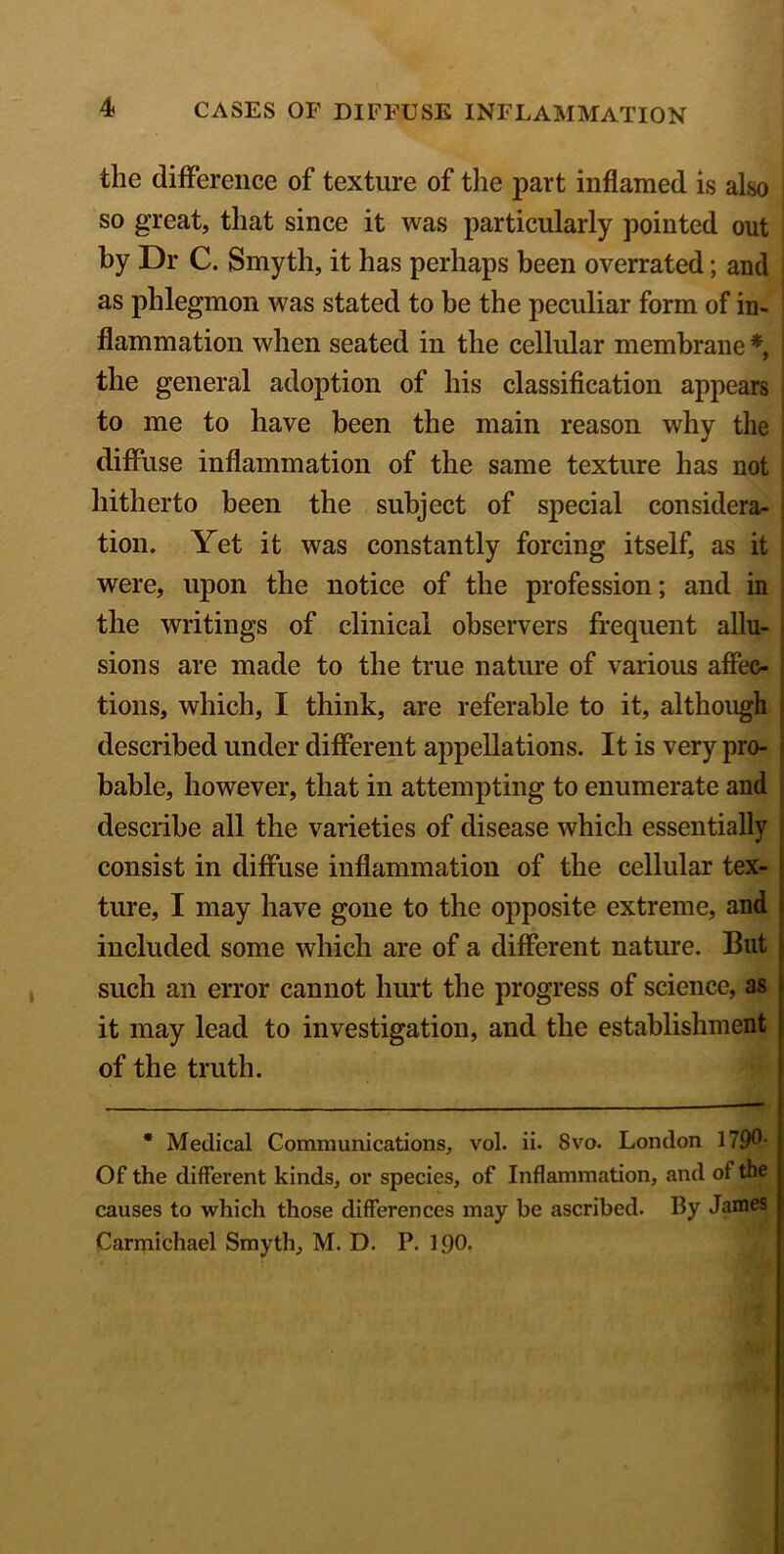 the difference of texture of the part inflamed is also so great, that since it was particularly pointed out by Dr C. Smyth, it has perhaps been overrated; and as phlegmon was stated to be the peculiar form of in- flammation when seated in the cellular membrane *, j the general adoption of his classification appears to me to have been the main reason why the diffuse inflammation of the same texture has not hitherto been the subject of special considera- tion. Yet it was constantly forcing itself, as it were, upon the notice of the profession; and in the writings of clinical observers frequent allu- sions are made to the true nature of various affec- tions, which, I think, are referable to it, although described under different appellations. It is very pro- bable, however, that in attempting to enumerate and describe all the varieties of disease which essentially consist in diffuse inflammation of the cellular tex- ture, I may have gone to the opposite extreme, and included some which are of a different nature. But such an error cannot hurt the progress of science, as it may lead to investigation, and the establishment of the truth. * Medical Communications, vol. ii. 8vo. London 179®- Of the different kinds, or species, of Inflammation, and of the causes to which those differences may be ascribed. By James Carmichael Smyth, M. D. P. 190.