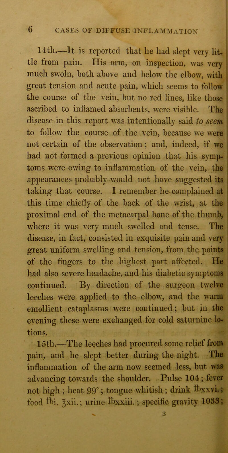 14th.—It is reported that he had slept very lit- tle from pain. His arm, on inspection, was very much swoln, both above and below the elbow, with great tension and acute pain, which seems to follow the course of the vein, hut no red lines, like those ascribed to inflamed absorbents, were visible. The disease in this report was intentionally said to seem to follow the course of the vein, because we were not certain of the observation; and, indeed, if we had not formed a previous opinion that his symp- toms were owing to inflammation of the vein, the appearances probably would not have suggested its taking that course. I remember he complained at this time chiefly of the back of the WTist, at the proximal end of the metacarpal hone of the thumb, where it was very much swelled and tense. The disease, in fact, consisted in exquisite pain and very great uniform swelling and tension, from the points of the fingers to the highest part affected. He had also severe headache, and his diabetic symptoms continued. By direction of the surgeon twelve leeches were applied to the elbow, and the warm emollient cataplasms were continued; hut in the evening these were exchanged for cold saturnine lo- tions. 15th.—The leeches had procured some relief from pain, and he slept better during the night. The inflammation of the arm now seemed less, but was advancing towards the shoulder. Pulse 104; fever not high ; heat 99°; tongue whitish ; drink ftxxyi.; food tti. Jxii.; urine ibxxiii.; specific gravity 1033; - 3