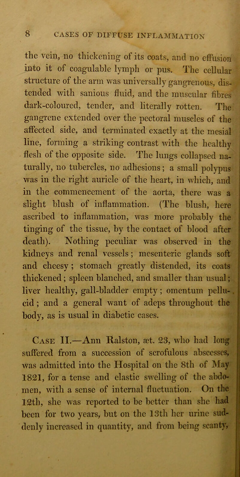 the vein, no thickening of its coats, and no effusion into it of coagulable lymph or pus. The cellular structure of the arm was universally gangrenous, dis- tended with sanious fluid, and the muscular fibres dark-coloured, tender, and literally rotten. The gangrene extended over the pectoral muscles of the affected side, and terminated exactly at the mesial line, forming a striking contrast with the healthy flesh of the opposite side. The lungs collapsed na- turally, no tubercles, no adhesions; a small polypus was in the right auricle of the heart, in which, and in the commencement of the aorta, there was a slight blush of inflammation. (The blush, here ascribed to inflammation, was more probably the tinging of the tissue, by the contact of blood after death). Nothing peculiar was observed in the kidneys and renal vessels ; mesenteric glands soft and cheesy ; stomach greatly distended, its coats thickened; spleen blanched, and smaller than usual; liver healthy, gall-bladder empty; omentum pellu-. cid ; and a general want of adeps throughout the body, as is usual in diabetic cases. Case II.—Ann Ralston, ast. 23, who had long suffered from a succession of scrofulous abscesses, was admitted into the Hospital on the 8th of May 1821, for a tense and elastic swelling of the abdo- men, with a sense of internal fluctuation. On the 12th, she was reported to be better than she had been for two years, but on the 13th her urine sud- denly increased in quantity, and from being scanty,
