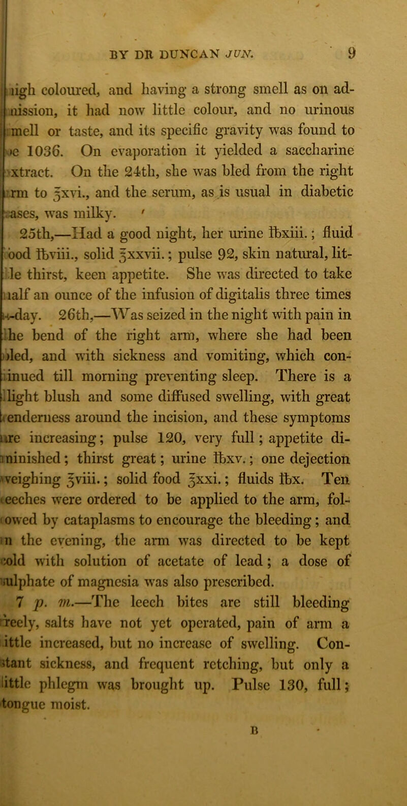 ligh coloured, and having a strong smell as on ad- nission, it had now little colour, and no urinous : mell or taste, and its specific gravity was found to >e 1036. On evaporation it yielded a saccharine xtract. On the 24th, she was hied from the right rm to jjxvi., and the serum, as is usual in diabetic ases, was milky. ' 25th,—Had a good night, her urine fbxiii.; fluid bod ftviii., solid 5xxvii.; pulse 92, skin natural, lit- le thirst, keen appetite. She was directed to take naif an ounce of the infusion of digitalis three times u-day. 26th,—Was seized in the night with pain in he bend of the right arm, where she had been )led, and with sickness and vomiting, which con- inued till morning preventing sleep. There is a [.light blush and some diffused swelling, with great t enderness around the incision, and these symptoms ure increasing; pulse 120, very full; appetite di- minished; thirst great; urine Ibxv.; one dejection weighing Jviii.; solid food Jxxi.; fluids Ibx. Ten meches were ordered to be applied to the arm, fol- lowed by cataplasms to encourage the bleeding; and m the evening, the arm was directed to be kept ;old with solution of acetate of lead; a dose of sulphate of magnesia was also prescribed. 7 p. m.—The leech bites are still bleeding lireely, salts have not yet operated, pain of arm a ittle increased, hut no increase of swelling. Con- stant sickness, and frequent retching, hut only a little phlegm was brought up. Pulse 130, full; tongue moist. B