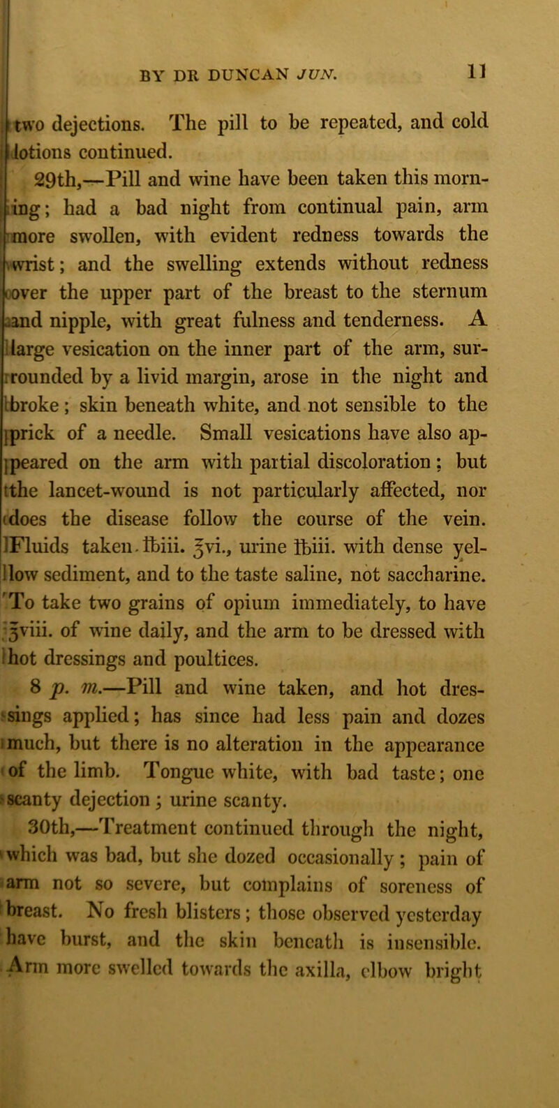 ; two dejections. The pill to be repeated, and cold lotions continued. 29th,—Pill and wine have been taken this morn- ing; had a bad night from continual pain, arm more swollen, with evident redness towards the wrist; and the swelling extends without redness l over the upper part of the breast to the sternum ^and nipple, with great fulness and tenderness. A ; large vesication on the inner part of the arm, sur- rounded by a livid margin, arose in the night and ibroke ; skin beneath white, and not sensible to the jprick of a needle. Small vesications have also ap- peared on the arm with partial discoloration : but tthe lancet-wound is not particularly affected, nor (does the disease follow the course of the vein. IFluids taken.Ibiii. Jvi., urine Tbiii. with dense yel- llow sediment, and to the taste saline, not saccharine. 'To take two grains of opium immediately, to have Jviii. of wine daily, and the arm to be dressed with hot dressings and poultices. 8 p. m.—Pill and wine taken, and hot dres- sings applied; has since had less pain and dozes imuch, but there is no alteration in the appearance of the limb. Tongue white, with bad taste; one >scanty dejection ; urine scanty. 30th,—Treatment continued through the night, ' which was bad, but she dozed occasionally; pain of arm not so severe, but complains of soreness of breast. No fresh blisters; those observed yesterday have burst, and the skin beneath is insensible. Arm more swelled towards the axilla, elbow bright