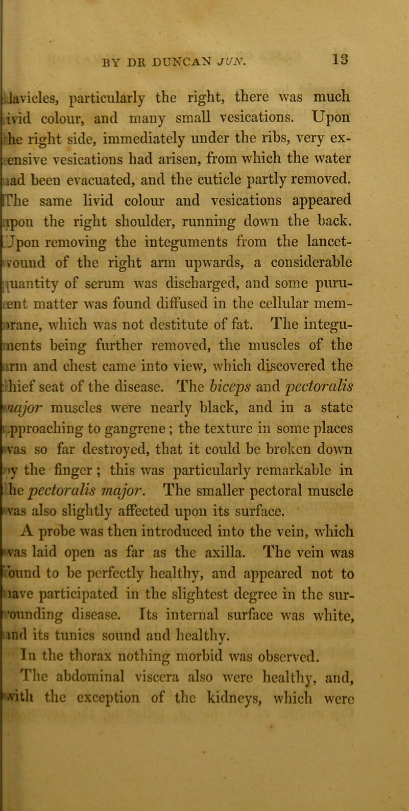 lavicles, particularly the right, there was much ivid colour, and many small vesications. Upon he right side, immediately under the ribs, very ex- ensive vesications had arisen, from which the water iad been evacuated, and the cuticle partly removed. [The same livid colour and vesications appeared upon the right shoulder, running down the back. Jpon removing the integuments from the lancet- vound of the right arm upwards, a considerable [uantity of serum was discharged, and some puru- lent matter was found diffused in the cellular mem- brane, which was not destitute of fat. The integu- ments being further removed, the muscles of the inn and chest came into view, which discovered the hief seat of the disease. The biceps and pectoralis major muscles were nearly black, and in a state i .pproaching to gangrene; the texture in some places was so far destroyed, that it could be broken down )>y the finger; this was particularly remarkable in he pectoralis mcLjor. The smaller pectoral muscle was also slightly affected upon its surface. A probe was then introduced into the vein, which was laid open as far as the axilla. The vein was round to be perfectly healthy, and appeared not to lave participated in the slightest degree in the sur- •ounding disease. Its internal surface was white, md its tunics sound and healthy. In the thorax nothing morbid was observed. The abdominal viscera also were healthy, and, with the exception of the kidneys, which were