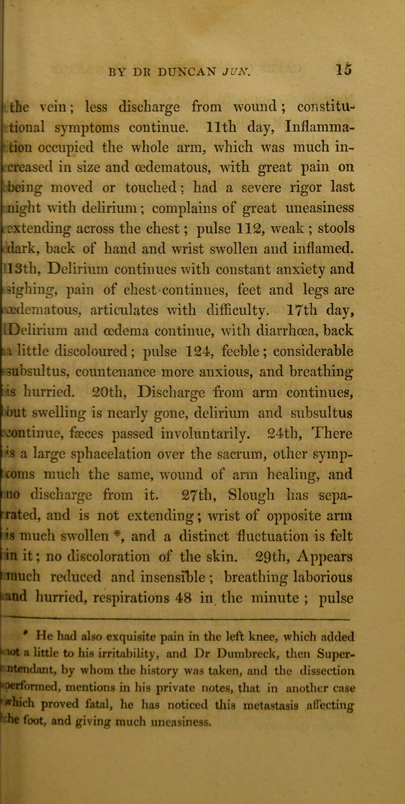 the vein; less discharge from wound; constitu^ tional symptoms continue. 11th day, Inflamma- tion occupied the whole arm, which was much in- creased in size and cedematous, with great pain on being moved or touched; had a severe rigor last night with delirium; complains of great uneasiness extending across the chest; pulse 112, weak ; stools i dark, back of hand and wrist swollen and inflamed. 13th, Delirium continues with constant anxiety and sighing, pain of chest continues, feet and legs are i oedematous, articulates with difficulty. 17th day, 1 Delirium and oedema continue, with diarrhoea, back u little discoloured; pulse 124, feeble; considerable ■ subsultus, countenance more anxious, and breathing is hurried. 20th, Discharge from arm continues, but swelling is nearly gone, delirium and subsultus continue, feces passed involuntarily. 24th, There *s a large sphacelation over the sacrum, other symp- toms much the same, wound of arm healing, and no discharge from it. 27th, Slough has sepa- rated, and is not extending; wrist of opposite arm *s much swollen *, and a distinct fluctuation is felt in it; no discoloration of the skin. 29th, Appears ' much reduced and insensible ; breathing laborious and hurried, respirations 48 in the minute ; pulse * He had also exquisite pain in the left knee, which added lot a little to his irritability, and Dr Dumbreck, then Super- \ ntendant, by whom the history was taken, and the dissection f performed, mentions in his private notes, that in another case 1 tfhich proved fatal, he has noticed this metastasis affecting ■ he foot, and giving much uneasiness.