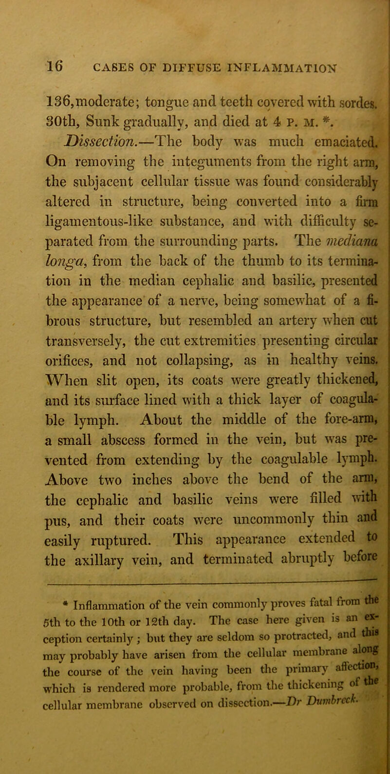 136,moderate; tongue and teeth covered with sordes. 30th, Sunk gradually, and died at 4 p. m. *. Dissection.—The body was much emaciated. On removing the integuments from the right arm, the subjacent cellular tissue was found considerably altered in structure, being converted into a firm ligamentous-like substance, and with difficulty se- parated from the surrounding parts. The mediana longa, from the back of the thumb to its termina- tion in the median cephalic and basilic, presented the appearance of a nerve, being somewhat of a fi- brous structure, but resembled an artery wffien cut transversely, the cut extremities presenting circular orifices, and not collapsing, as in healthy veins. When slit open, its coats were greatly thickened, and its surface lined with a thick layer of coagula- ble lymph. About the middle of the fore-arm, a small abscess formed in the vein, but was pre- vented from extending by the coagulable lymph. Above two inches above the bend of the arm, the cephalic and basilic veins were filled with pus, and their coats were uncommonly thin and easily ruptured. This appearance extended to the axillary vein, and terminated abruptly before * Inflammation of the vein commonly proves fatal from the 5th to the 10th or 12th clay. The case here given is an ex- ception certainly ; but they are seldom so protracted, and this may probably have arisen from the cellular membrane along the course of the vein having been the primary affectionj which is rendered more probable, from the thickening of • cellular membrane observed on dissection.—Dr Dvmbrcck.