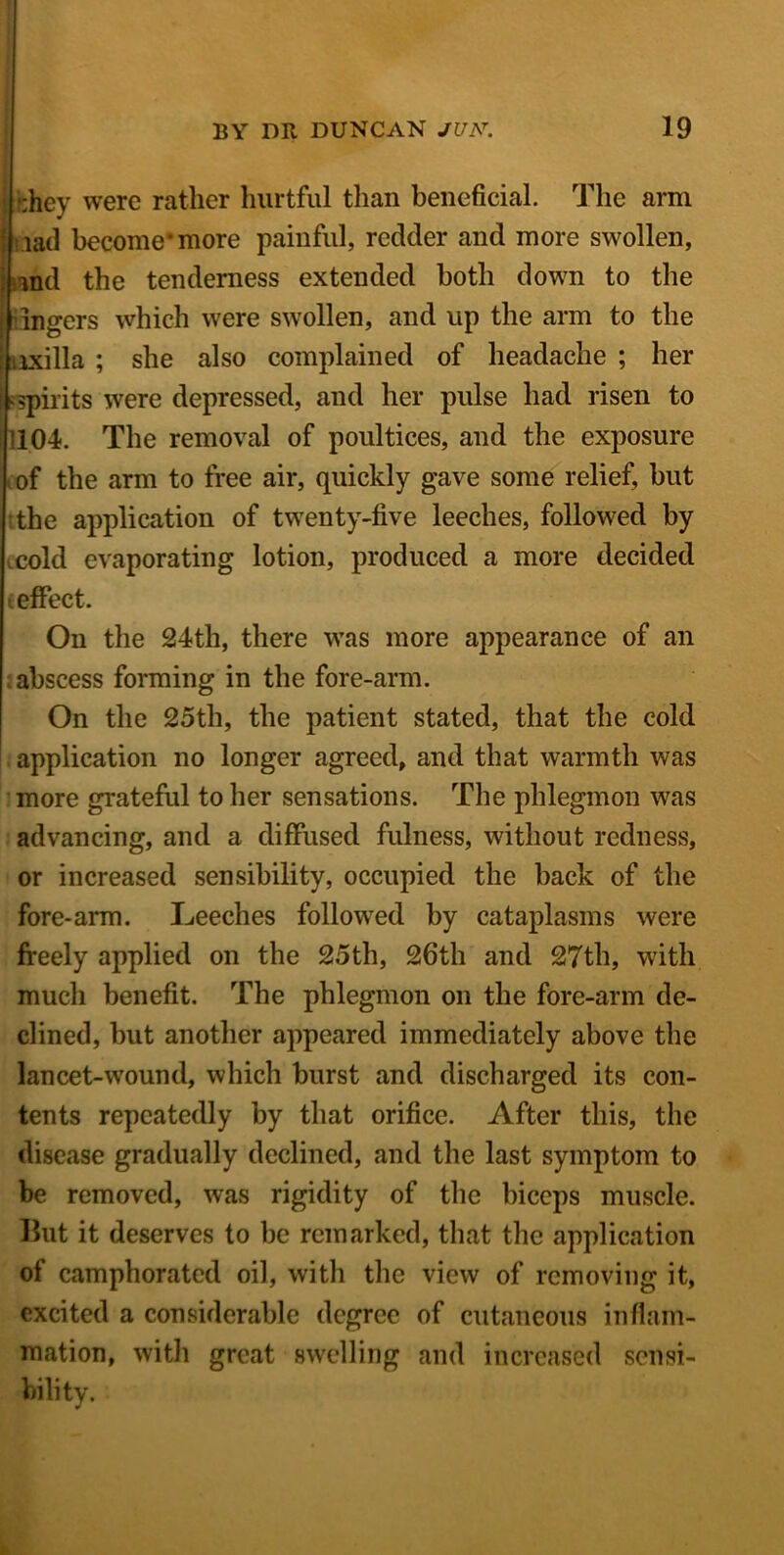 they were rather hurtful than beneficial. The arm lad become* more painful, redder and more swollen, and the tenderness extended both down to the lingers which were swollen, and up the arm to the axilla ; she also complained of headache ; her ^spirits were depressed, and her pulse had risen to 1104. The removal of poultices, and the exposure of the arm to free air, quickly gave some relief, hut the application of twenty-five leeches, followed by cold evaporating lotion, produced a more decided (effect. On the 24th, there was more appearance of an ; abscess forming in the fore-arm. On the 25th, the patient stated, that the cold application no longer agreed, and that warmth was more grateful to her sensations. The phlegmon was advancing, and a diffused fulness, without redness, or increased sensibility, occupied the back of the fore-arm. Leeches followed by cataplasms were freely applied on the 25th, 26th and 27th, with much benefit. The phlegmon on the fore-arm de- clined, but another appeared immediately above the lancet-wound, which burst and discharged its con- tents repeatedly by that orifice. After this, the disease gradually declined, and the last symptom to be removed, was rigidity of the biceps muscle. But it deserves to be remarked, that the application of camphorated oil, with the view of removing it, excited a considerable degree of cutaneous inflam- mation, with great swelling and increased sensi- bility.