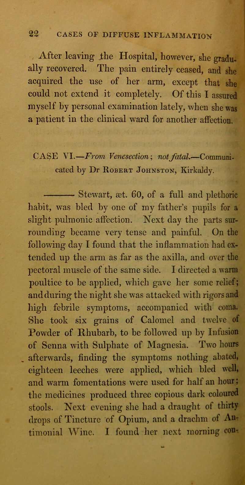 After leaving the Hospital, however, she gradu- ally recovered. The pain entirely ceased, and she acquired the use of her arm, except that she could not extend it completely. Of this I assured myself by personal examination lately, when she was a patient in the clinical ward for another affection. CASE VI.—From Venesection; not fatal.—Communi- cated by Dr Robert Johnston, Kirkaldy. Stewart, set. 60, of a full and plethoric habit, was bled by one of my father’s pupils for a slight pulmonic affection. Next day the parts sur- rounding became very tense and painful. On the following day I found that the inflammation had ex- tended up the arm as far as the axilla, and over the pectoral muscle of the same side. I directed a warm poultice to be applied, which gave her some relief; and during the night she was attacked with rigors and high febrile symptoms, accompanied with coma. She took six grains of Calomel and twelve of Powder of Rhubarb, to be followed up by Infusion of Senna with Sulphate of Magnesia. Two hours afterwards, finding the symptoms nothing abated, eighteen leeches were applied, which bled well, and warm fomentations were used for half an hour; the medicines produced three copious dark coloured stools. Next evening she had a draught of thirty drops of Tincture of Opium, and a drachm of Au- timonial Wine. I found her next morning con-