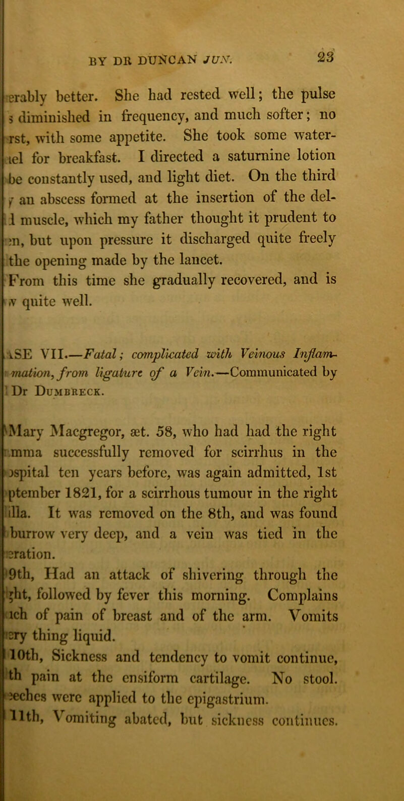 erably better. She had rested well; the pulse 5 diminished in frequency, and much softer; no rst, with some appetite. She took some water- lel for breakfast. I directed a saturnine lotion be constantly used, aud light diet. On the third f an abscess formed at the insertion of the del- .1 muscle, which my father thought it prudent to m, but upon pressure it discharged quite freely the opening made by the lancet. From this time she gradually recovered, and is »v quite well. iSE VII.—Fatal; complicated with Veinous Inflam- mation, from ligature of a Vein.—Communicated by ' Dr Dumbreck. ^Mary Macgregor, aet. 58, who had had the right mma successfully removed for scirrhus in the jspital ten years before, was again admitted, 1st ptember 1821, for a scirrhous tumour in the right ilia. It was removed on the 8th, and was found burrow very deep, and a vein was tied in the eration. ‘9th, Had an attack of shivering through the ght, followed by fever this morning. Complains ich of pain of breast and of the arm. Vomits sry thing liquid. 10th, Sickness and tendency to vomit continue, th pain at the ensiform cartilage. No stool. | ieches were applied to the epigastrium. Illth, \ omiting abated, but sickness continues.