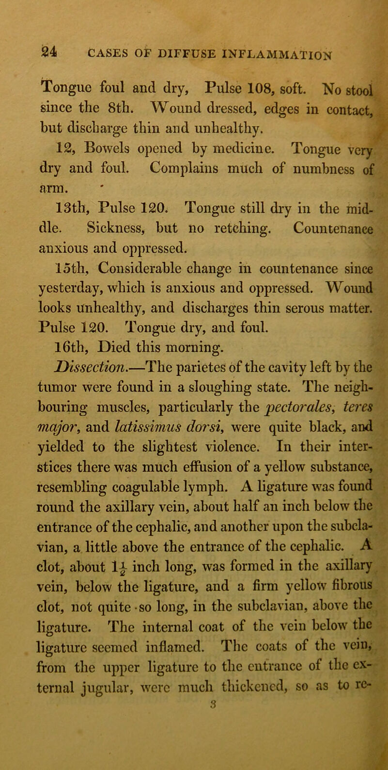 Tongue foul and dry. Pulse 108, soft. No stool since the 8th. Wound dressed, edges in contact, but discharge thin and unhealthy. 12, Bowels opened by medicine. Tongue very dry and foul. Complains much of numbness of arm. 13th, Pulse 120. Tongue still dry in the mid- dle. Sickness, but no retching. Countenance anxious and oppressed. 15th, Considerable change in countenance since yesterday, which is anxious and oppressed. Wound looks Unhealthy, and discharges thin serous matter. Pulse 120. Tongue dry, and foul. 16th, Died this morning. Dissection.—The parietes of the cavity left by the tumor were found in a sloughing state. The neigh- bouring muscles, particularly the pectorales, teres major, and latissimns dor si, were quite black, and yielded to the slightest violence. In their inter- stices there was much effusion of a yellow substance, resembling coagulable lymph. A ligature was found round the axillary vein, about half an inch below the entrance of the cephalic, and another upon the subcla- vian, a little above the entrance of the cephalic. A clot, about 1|- inch long, was formed in the axillary vein, below the ligature, and a firm yellow fibrous clot, not quite so long, in the subclavian, above the ligature. The internal coat of the vein below the ligature seemed inflamed. The coats of the vein, from the upper ligature to the entrance of the ex- ternal jugular, were much thickened, so as to rc- 3