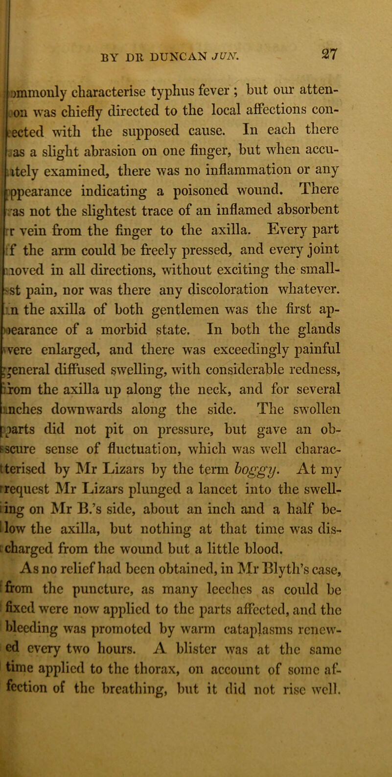 i ommonly characterise typhus fever ; but our atten- on was chiefly directed to the local affections con- : .ected with the supposed cause. In each there . as a slight abrasion on one finger, but when accu- itely examined, there was no inflammation or any appearance indicating a poisoned wound. There ras not the slightest trace of an inflamed absorbent r vein from the Anger to the axilla. Every part :f the arm could be freely pressed, and every joint roved in all directions, without exciting the small- est pain, nor was there any discoloration whatever, m the axilla of both gentlemen was the first ap- pearance of a morbid state. In both the glands were enlarged, and there was exceedingly painful general diffused swelling, with considerable redness, :iom the axilla up along the neck, and for several inches downwards along the side. The swollen parts did not pit on pressure, but gave an ob- scure sense of fluctuation, which was well charac- terised by Mr Lizars by the term boggy. At my rrequest Mr Lizars plunged a lancet into the swell- iing on Mr B.’s side, about an inch and a half be- i low the axilla, but nothing at that time was dis- i charged from the wound but a little blood. As no relief had been obtained, in Mr Blyth’s case, from the puncture, as many leeches as could be fixed were now applied to the parts affected, and the bleeding was promoted by warm cataplasms renew- ed every two hours. A blister was at the same time applied to the thorax, on account of some af- fection of the breathing, but it did not rise well.