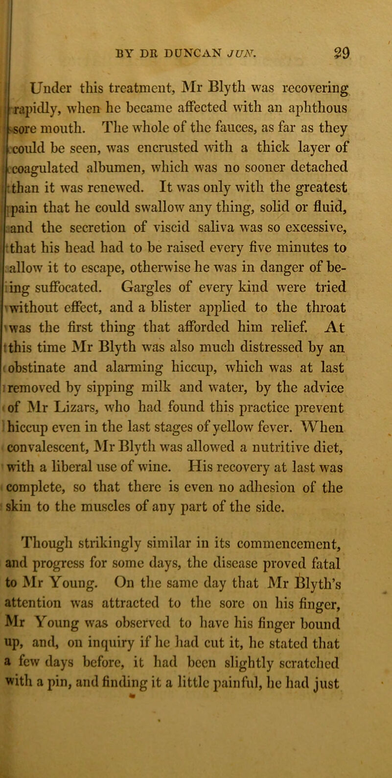 Under this treatment, Mr Blytli was recovering rapidly, when he became affected with an aphthous sore mouth. The whole of the fauces, as far as they could be seen, was encrusted with a thick layer of i ecoagulated albumen, which was no sooner detached :than it was renewed. It was only with the greatest : pain that he could swallow any thing, solid or fluid, and the secretion of viscid saliva was so excessive, that his head had to be raised every five minutes to allow it to escape, otherwise he was in danger of be- ing suffocated. Gargles of every kind were tried without effect, and a blister applied to the throat ' was the first thing that afforded him relief. At t this time Mr Blyth was also much distressed by an obstinate and alarming hiccup, which was at last removed by sipping milk and water, by the advice of Mr Lizars, who had found this practice prevent hiccup even in the last stages of yellow fever. When convalescent, Mr Blyth was allowed a nutritive diet, with a liberal use of wine. His recovery at last was complete, so that there is even no adhesion of the skin to the muscles of any part of the side. Though strikingly similar in its commencement, and progress for some days, the disease proved fatal to Mr Young. On the same day that Mr Blytil’s attention was attracted to the sore on his finger, Mr Young was observed to have his finger bound up, and, on inquiry if he had cut it, he stated that a few days before, it had been slightly scratched with a pin, and finding it a little painful, he had just