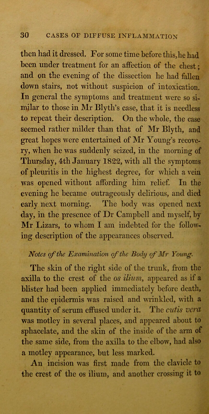 then had it dressed. For some time before this,he had been under treatment for an affection of the chest; and on the evening of the dissection he had fallen down stairs, not without suspicion of intoxication. In general the symptoms and treatment were so si- milar to those in Mr Blyth’s case, that it is needless to repeat their description. On the whole, the case seemed rather milder than that of Mr Blyth, and great hopes were entertained of Mr Young’s recove- ry, when he was suddenly seized, in the morning of Thursday, 4th January 1822, with all the symptoms of pleuritis in the highest degree, for which a vein was opened without affording him relief. In the evening he became outrageously delirious, and died early next morning. The body was opened next day, in the presence of Dr Campbell and myself, by Mr Lizars, to whom I am indebted for the follow^ iug description of the appearances observed. Notes of the Examination of the Body of Mr Young. The skin of the right side of the trunk, from the axilla to the crest of the os ilium, appeared as if a blister had been applied immediately before death, and the epidermis was raised and wrinkled, with a quantity of serum effused under it. The cutis vera was motley in several places, and appeared about to sphacelate, and the skin of the inside of the arm of the same side, from the axilla to the elbow, had also a motley appearance, but less marked. An incision was first made from the clavicle to the crest of the os ilium, and another crossing it to