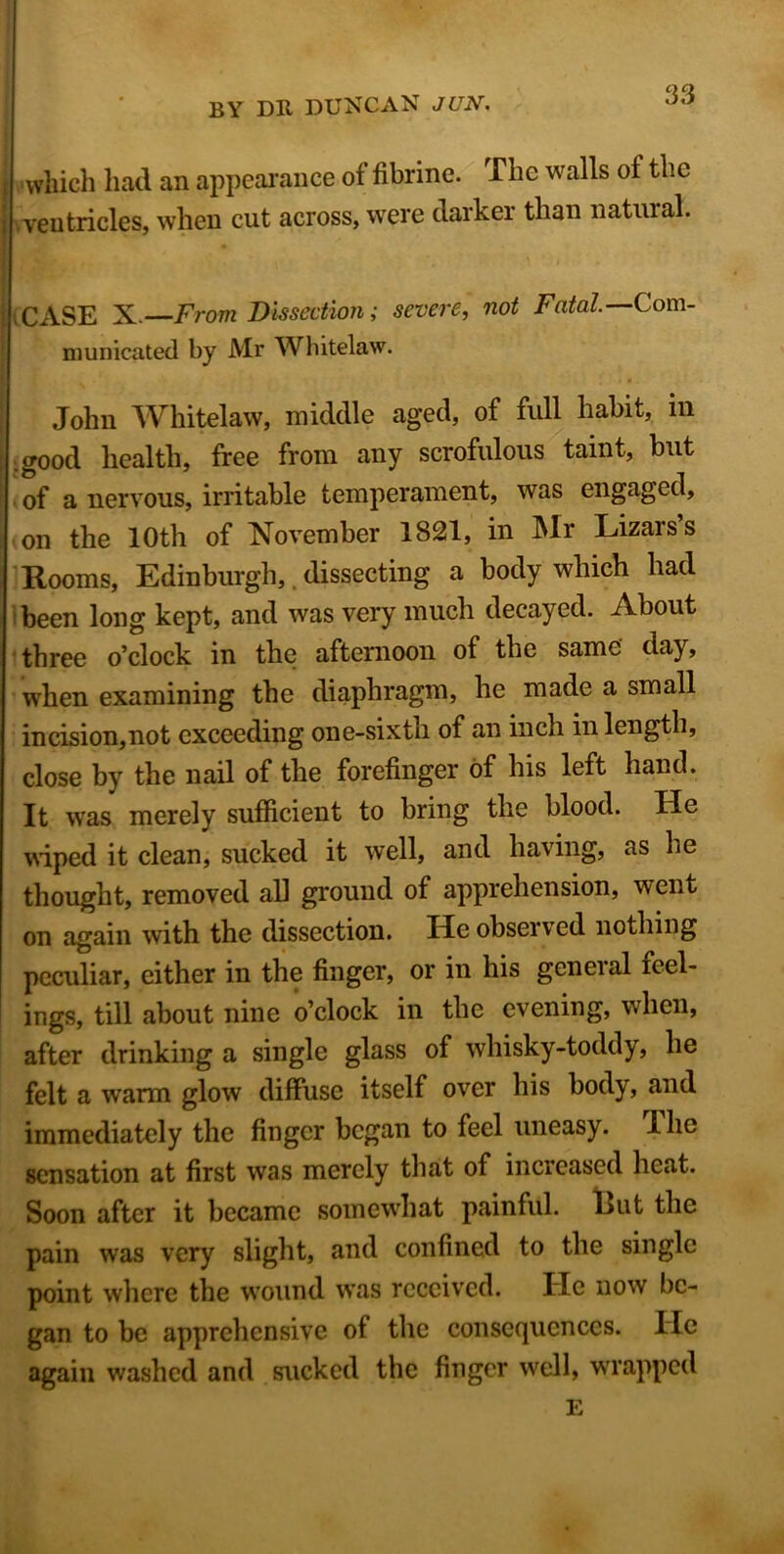 which had an appearance of fibrine. The walls of the ventricles, when cut across, were darker than natural. CASE X. From Dissection; severe, not Fatal.— Com- municated by Mr Whitelaw. John Whitelaw, middle aged, of full habit, in good health, free from any scrofulous taint, but of a nervous, irritable temperament, was engaged, on the 10th of November 1821, in Mr Lizarss Rooms, Edinburgh,. dissecting a body which had been long kept, and was very much decayed. About three o’clock in the afternoon of the same day, when examining the diaphragm, he made a small incision,not exceeding one-sixth of an inch in length, close by the nail of the forefinger of his left hand. It was merely sufficient to bring the blood. He wiped it clean, sucked it well, and having, as lie thought, removed all ground of apprehension, went on again with the dissection. He observed nothing peculiar, either in the finger, or in his geneial feel- ings, till about nine o’clock in the evening, when, after drinking a single glass of whisky-toddy, he felt a warm glow diffuse itself over his body, and immediately the finger began to feel uneasy. Hie sensation at first was merely that of increased heat. Soon after it became somewrhat painful. Rut the pain was very slight, and confined to the single point where the wound was received. He now be- gan to be apprehensive of the consequences. He again washed and sucked the finger well, wrrappcd E