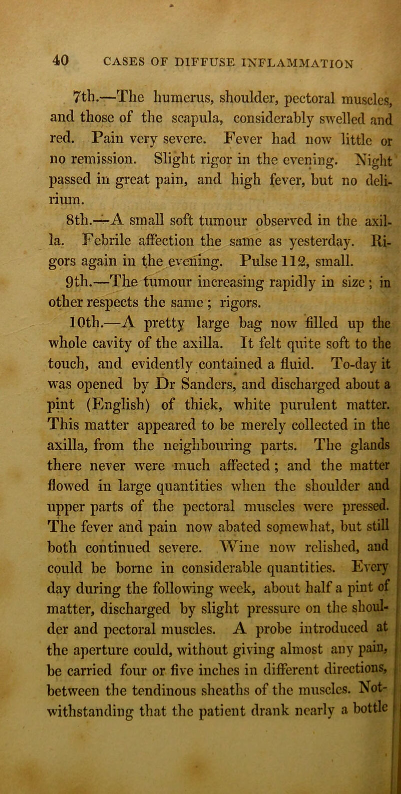 7th.—The humerus, shoulder, pectoral muscles, and those of the scapula, considerably swelled and red. Pain very severe. Fever had now little or no remission. Slight rigor in the evening. Night passed in great pain, and high fever, but no deli- rium. 8th.—-A small soft tumour observed in the axil- la. Febrile affection the same as yesterday. Ri- gors again in the evening. Pulse 112, small. 9th.—The tumour increasing rapidly in size ; in other respects the same ; rigors. 10th.—A pretty large bag now filled up the whole cavity of the axilla. It felt quite soft to the touch, and evidently contained a fluid. To-day it was opened by Dr Sanders, and discharged about a pint (English) of thick, white purulent matter. This matter appeared to be merely collected in the axilla, from the neighbouring parts. The glands there never were much affected ; and the matter flowed in large quantities when the shoulder and upper parts of the pectoral muscles were pressed. The fever and pain now abated somewhat, but still both continued severe. Wine now relished, and could be borne in considerable quantities. Every day during the following week, about half a pint of matter, discharged by slight pressure on the shoul- der and pectoral muscles. A probe introduced at , the aperture could, without giving almost any pain, be carried four or five inches in different directions, between the tendinous sheaths of the muscles. Not- withstanding that the patient drank nearly a bottle |