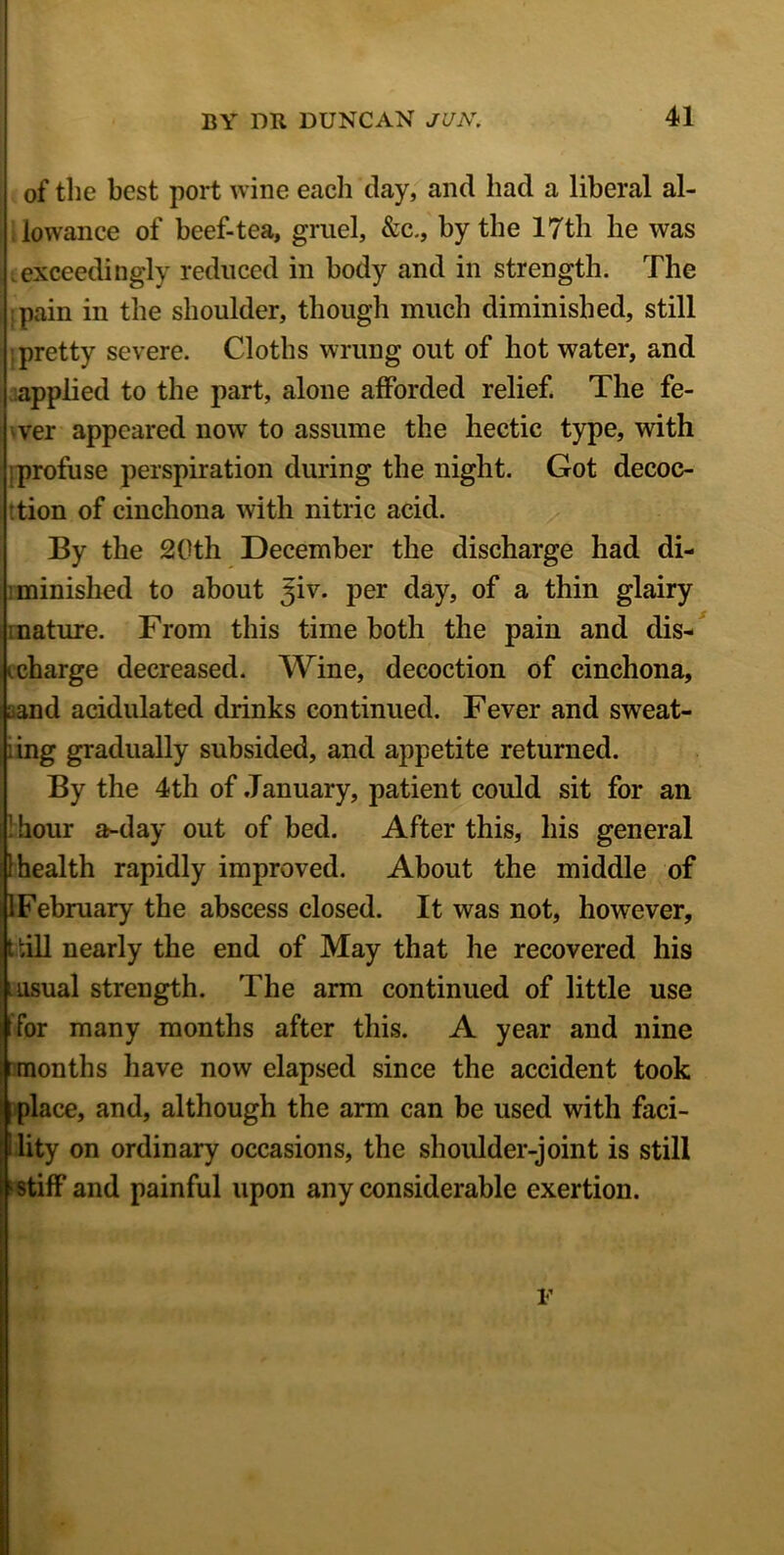 of the best port wine eacli day, and had a liberal al- lowance of beef-tea, gruel, &c., by the 17th be was .exceedingly reduced in body and in strength. The :pain in the shoulder, though much diminished, still ;pretty severe. Cloths wrung out of hot water, and applied to the part, alone afforded relief. The fe- ver appeared now to assume the hectic type, with :profuse perspiration during the night. Got decoc- :tion of cinchona with nitric acid. By the 20th December the discharge had di- minished to about ^iv. per day, of a thin glairy mature. From this time both the pain and dis- charge decreased. Wine, decoction of cinchona, Land acidulated chinks continued. Fever and sweat- ing gradually subsided, and appetite returned. By the 4th of January, patient could sit for an 1 hour a-day out of bed. After this, his general 1 health rapidly improved. About the middle of 1 February the abscess closed. It was not, however, till nearly the end of May that he recovered his l usual strength. The arm continued of little use t for many months after this. A year and nine months have now elapsed since the accident took place, and, although the arm can be used with faci- lity on ordinary occasions, the shoulder-joint is still f stiff and painful upon any considerable exertion. NHu .. F