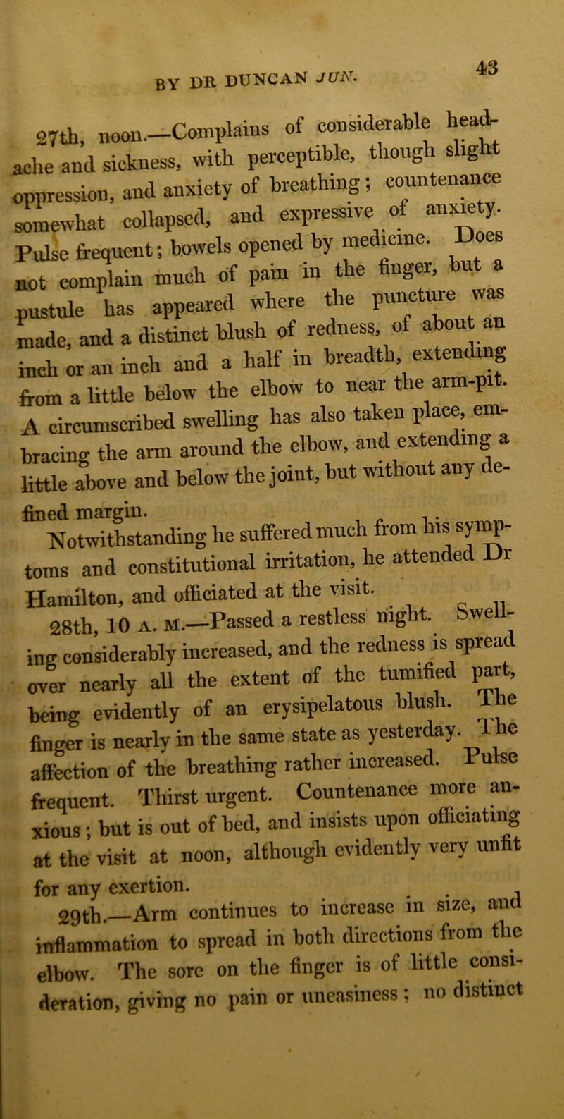 27th, noon.—Complains of considerable head- ache and sickness, with perceptible, though slig 1 oppression, and anxiety of breathing; countenance somewhat collapsed, and expressive of anxiety. Pulse frequent; bowels opened by medicine. oe not complain much of pain in the finger, but a pustule has appeared where the puncture was made, and a distinct blush of redness, of about inch or an inch and a half in breadth extending from a little below the elbow to near the arm-pit. A circumscribed swelling has also taken place, em- bracing the arm around the elbow, and extending a little above and below the joint, but without any de- fined margin. . Notwithstanding he suffered much from his symp- toms and constitutional irritation, lie attended Di Hamilton, and officiated at the visit. 28th, 10 A. M.—Passed a restless night. Swell- ing considerably increased, and the redness is spread over nearly all the extent of the tumified par , being evidently of an erysipelatous blush. Ihe finger is nearly in the same state as yesterday, i he affection of the breathing rather increased. 1 u se frequent. Thirst urgent. Countenance more an- JL; but is out of bed, and insists upon officiating at the visit at noon, although evidently very unfit for any exertion. 29th.—Arm continues to increase in size, and inflammation to spread in both directions from the elbow. The sore on the finger is of little consi- deration, giving no pain or uneasiness; no distinct