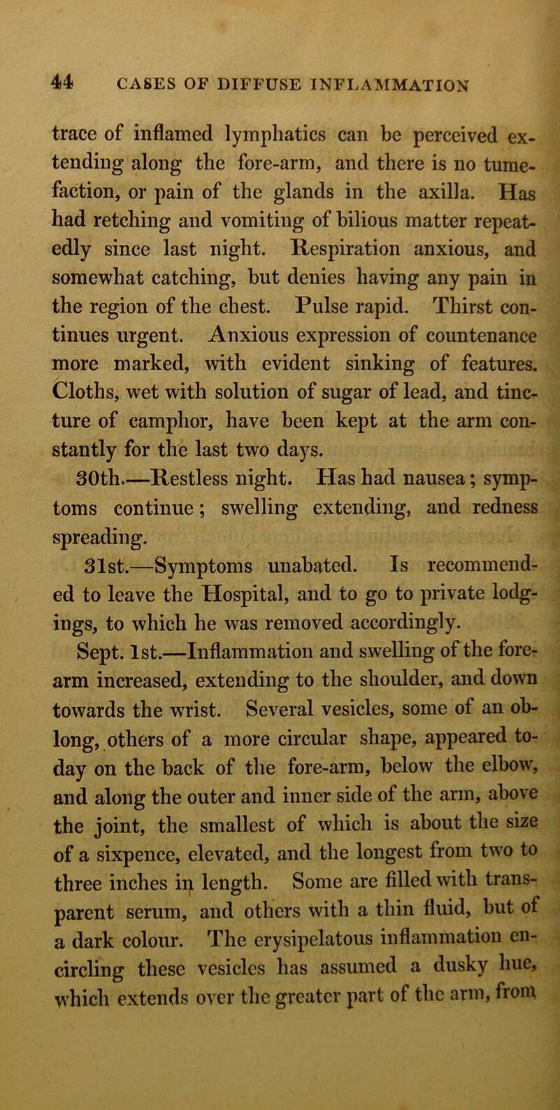 trace of inflamed lymphatics can be perceived ex- tending along the fore-arm, and there is no tume- faction, or pain of the glands in the axilla. Has had retching and vomiting of bilious matter repeat- edly since last night. Respiration anxious, and somewhat catching, but denies having any pain in the region of the chest. Pulse rapid. Thirst con- tinues urgent. Anxious expression of countenance more marked, with evident sinking of features. Cloths, wet with solution of sugar of lead, and tinc- ture of camphor, have been kept at the arm con- stantly for the last two days. 30th.—Restless night. Has had nausea; symp- toms continue; swelling extending, and redness spreading. 31st.—Symptoms unabated. Is recommend- ed to leave the Hospital, and to go to private lodg- ings, to which he was removed accordingly. Sept. 1st.—Inflammation and swelling of the fore- arm increased, extending to the shoulder, and down towards the wrist. Several vesicles, some of an ob- long, others of a more circular shape, appeared to- day on the back of the fore-arm, below the elbow, and along the outer and inner side of the arm, above the joint, the smallest of which is about the size of a sixpence, elevated, and the longest from two to three inches in length. Some are filled with trans- parent serum, and others with a thin fluid, but of a dark colour. The erysipelatous inflammation en- circling these vesicles has assumed a dusky hue, which extends over the greater part of the arm, from