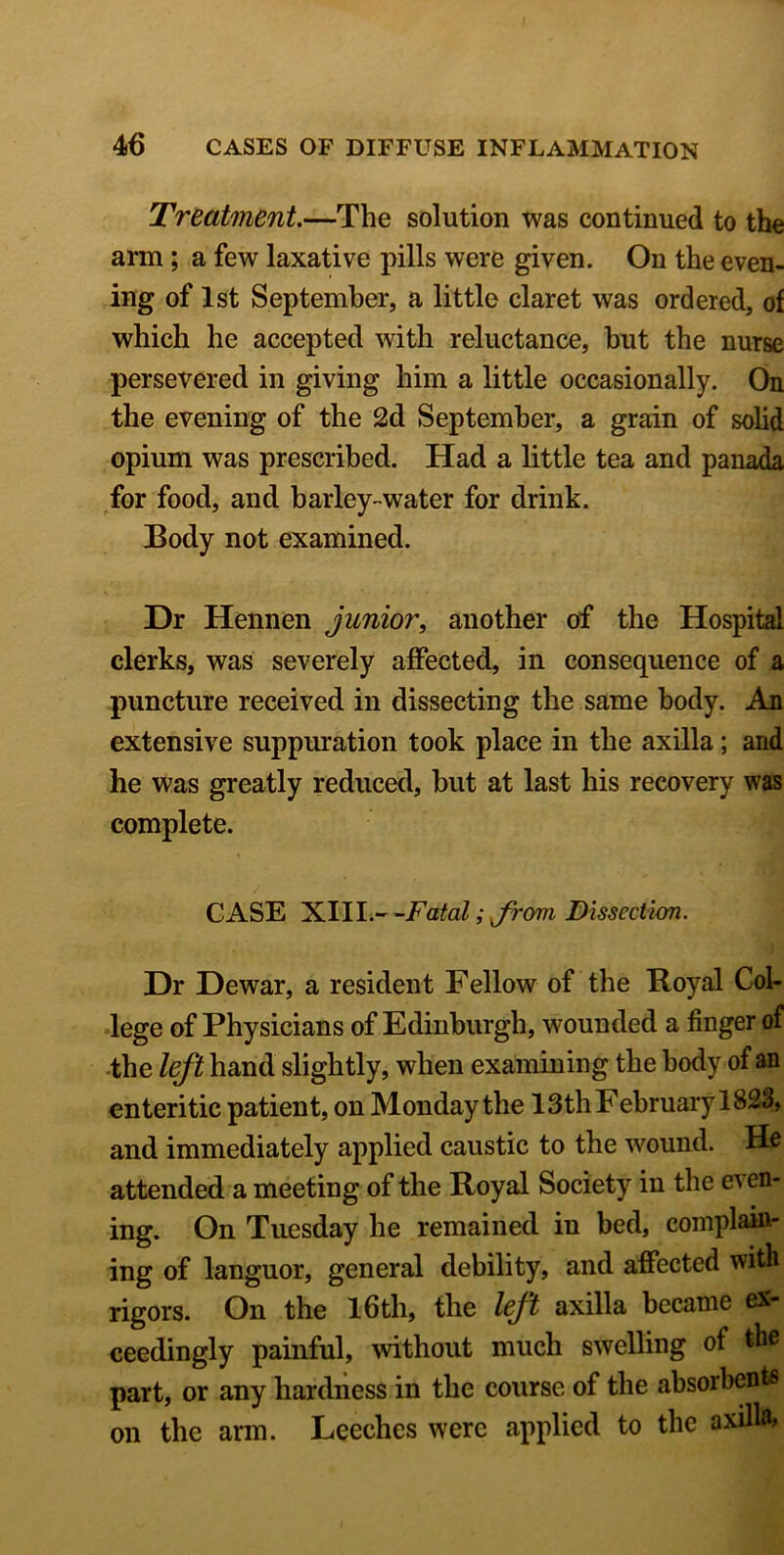 Treatment.—The solution was continued to the arm; a few laxative pills were given. On the even- ing of 1st September, a little claret was ordered, of which he accepted with reluctance, but the nurse persevered in giving him a little occasionally. On the evening of the 2d September, a grain of solid opium was prescribed. Had a little tea and panada for food, and barley-water for drink. Body not examined. Dr Hennen junior, another of the Hospital clerks, was severely affected, in consequence of a puncture received in dissecting the same body. An extensive suppuration took place in the axilla; and he was greatly reduced, but at last his recovery was complete. CASE XIIL- -Fatal; jrom Dissection. Dr Dewar, a resident Fellow of the Royal Col- lege of Physicians of Edinburgh, wounded a finger of the left hand slightly, when examining the body of an enteritic patient, on Monday the 13th February 1823> and immediately applied caustic to the wound. He attended a meeting of the Royal Society in the e^ en- ing. On Tuesday he remained in bed, complain- ing of languor, general debility, and affected with rigors. On the 16th, the left axilla became ex- ceedingly painful, without much swelling of the part, or any hardness in the course of the absorbent* on the arm. Leeches were applied to the axilla