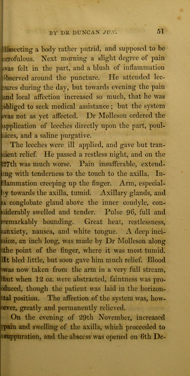 | iissecting a body rather putrid, and supposed to be crofulous. Next morning a slight degree of pain Was felt in the part, and a blush of inflammation 'bserved around the puncture. He attended lec- ures during the day, but towards evening the pain tmd local affection increased so much, that he was obliged to seek medical assistance; but the system vas not as vet affected. Dr Molleson ordered the application of leeches directly upon the part, poul- ices, and a saline purgative. The leeches were ill applied, and gave but tran- sient relief. He passed a restless night, and on the 117th. wTas much worse. Pain insufferable, extend- ing with tenderness to the touch to the axilla. In- flammation creeping up the finger. Arm, especial- y towards the axilla, tumid. Axillary glands, and u conglobate gland above the inner condyle, con- siderably swelled and tender. Pulse 96, full and [remarkably bounding. Great heat, restlessness, anxiety, nausea, and white tongue. A deep inci- sion, an inch long, was made by Dr Molleson along ‘the point of the finger, where it was most tumid, lit bled little, but soon gave him much relief. Blood 'was now taken from the arm in a very full stream, ’ but when 12 oz. were abstracted, faintness was pro- duced, though the patient was laid in the horizon- ttal position. The affection of the system was, how- ever, greatly and permanently relieved. On the evening of 29th November, increased pain and swelling of the axilla, which proceeded to suppuration, and the abscess was opened on 6th De-