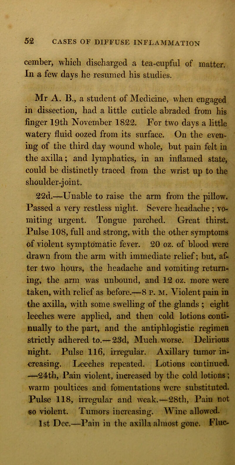 cember, which discharged a tea-cupful of matter. In a few days he resumed his studies. Mr A. B., a student of Medicine, when engaged in dissection, had a little cuticle abraded from his finger 19th November 1822. For two days a little watery fluid oozed from its surface. On the even- ing of the third day wound whole, but pain felt in the axilla; and lymphatics, in an inflamed state, could be distinctly traced from the wrist up to the shoulder-joint. 22d.—Unable to raise the arm from the pillow. Passed a very restless night. Severe headache; vo- miting urgent. Tongue parched. Great thirst. Pulse 108, full and strong, with the other symptoms of violent symptomatic fever. 20 oz. of blood were drawn from the arm with immediate relief; but, af- ter two hours, the headache and vomiting return- ing, the arm was unbound, and 12 oz. more were taken, with relief as before.—8 p. m. Violent pain in the axilla, with some swelling of the glands ; eight leeches were applied, and then cold lotions conti- nually to the part, and the antiphlogistic regimen strictly adhered to.— 23d, Much, worse. Delirious night. Pulse 116, irregular. Axillary tumor in- creasing. Leeches repeated. Lotions continued. —24th, Pain violent, increased by the cold lotions; warm poultices and fomentations were substituted. Pulse 118, irregular and weak.—28th, Pain not so violent. Tumors increasing. Wine allowed. 1st Dec.—Pain in the axilla almost gone. Flue-