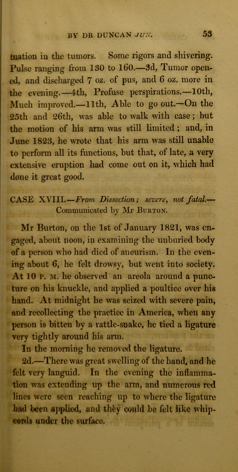 tuation in the tumors. Some rigors and shivering. Pulse ranging from 130 to 160.—3d, Tumor open- ed, and discharged 7 oz. of pus, and 6 oz. more in the evening.—4th, Profuse perspirations.—10th, Much improved.—11th, Able to go out.—On the 25th and 26th, was able to walk with ease; but the motion of his arm was still limited; and, in June 1823, he wrote that his arm was still unable to perform all its functions, but that, of late, a very extensive eruption had come out on it, which had done it great good. CASE XVIII.—From Dissection; severe, not fatal.— Communicated by Mr Burton. Mr Burton, on the 1st of January 1821, was en- gaged, about noon, in examining the unburied body of a person who had died of aneurism. In the even- ing about 6, he felt drowsy, but went into society. At 10 p. M. he observed an areola around a punc- ture on his knuckle, and applied a poultice over his hand. At midnight he was seized with severe pain, and recollecting the practice in America, when any person is bitten by a rattle-snake, he tied a ligature very tightly around his arm. In the morning he removed the ligature. 2d.—There was great swelling of the hand, and he felt very languid. In the evening the inflamma- tion was extending up the arm, and numerous red lines were seen reaching up to where the ligature had been applied, and thfcy could be felt like whip- cords under the surface.