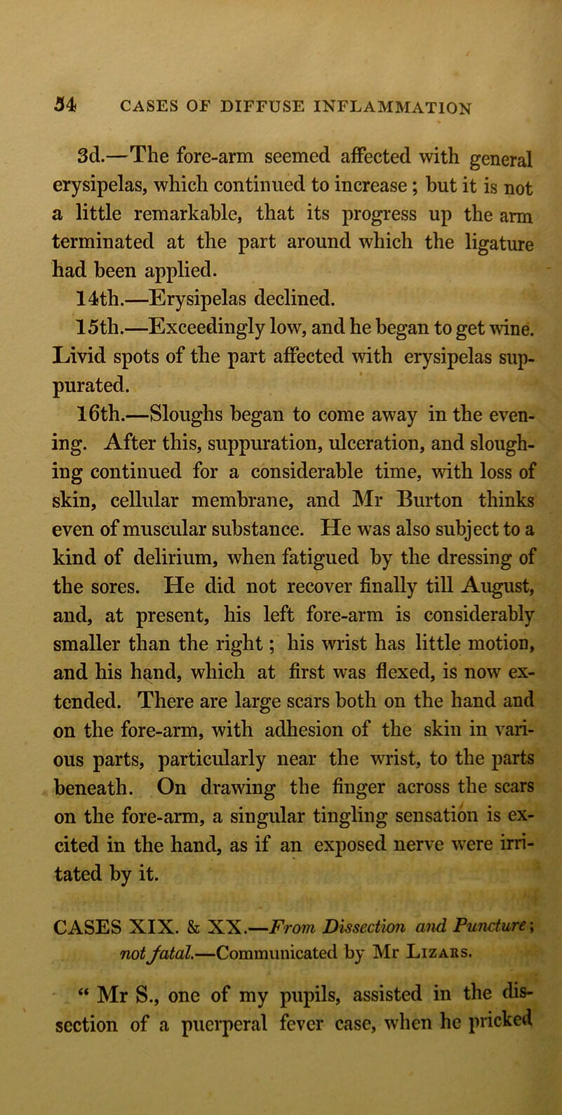 3d.—The fore-arm seemed affected with general erysipelas, which continued to increase; but it is not a little remarkable, that its progress up the arm terminated at the part around which the ligature had been applied. 14th.—Erysipelas declined. 15th.—Exceedingly low, and he began to get wine. Livid spots of the part affected with erysipelas sup- purated. 16th.—Sloughs began to come away in the even- ing. After this, suppuration, ulceration, and slough- ing continued for a considerable time, with loss of skin, cellular membrane, and Mr Burton thinks even of muscular substance. He was also subject to a kind of delirium, when fatigued by the dressing of the sores. He did not recover finally till August, and, at present, his left fore-arm is considerably smaller than the right; his wrist has little motion, and his hand, which at first was flexed, is now ex- tended. There are large scars both on the hand and on the fore-arm, with adhesion of the skin in vari- ous parts, particularly near the wrist, to the parts beneath. On drawing the finger across the scars on the fore-arm, a singular tingling sensation is ex- cited in the hand, as if an exposed nerve were irri- tated by it. CASES XIX. & XX.—From Dissection and Puncture; not fatal.—Communicated by Mr Lizars. “ Mr S., one of my pupils, assisted in the dis- section of a puerperal fever case, when he pricked