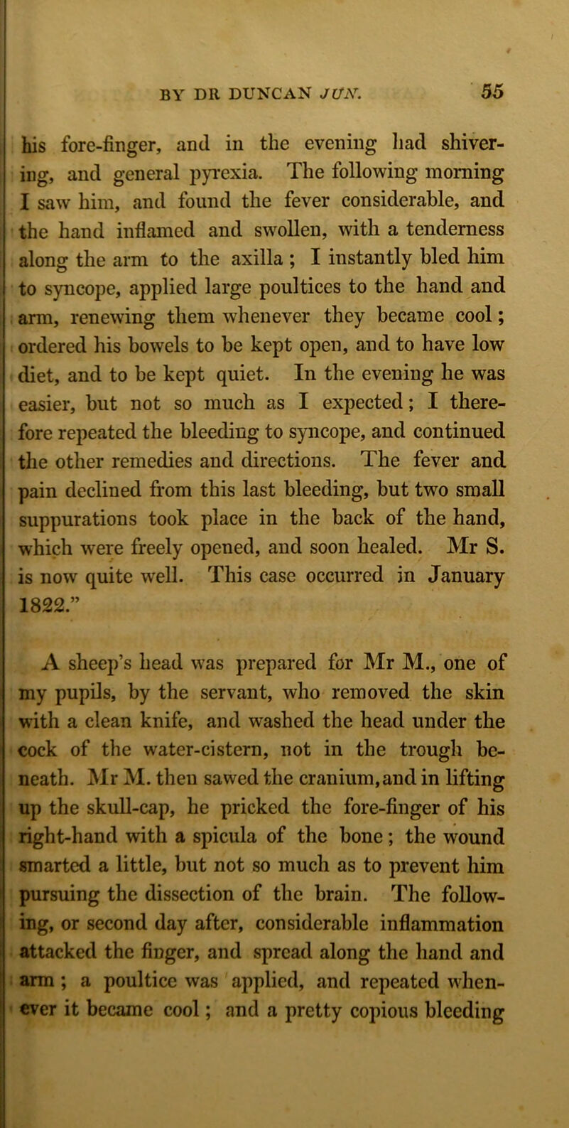 his fore-finger, and in the evening had shiver- ing, and general pyrexia. The following morning I saw him, and found the fever considerable, and the hand inflamed and swollen, with a tenderness along the arm to the axilla ; I instantly bled him to syncope, applied large poultices to the hand and arm, renewing them whenever they became cool; ordered his bowels to be kept open, and to have low diet, and to be kept quiet. In the evening he was easier, but not so much as I expected; I there- fore repeated the bleeding to syncope, and continued the other remedies and directions. The fever and pain declined from this last bleeding, but two small suppurations took place in the back of the hand, which were freely opened, and soon healed. Mr S. is now quite wrell. This case occurred in January 1822.” A sheep’s head was prepared for Mr M., one of my pupils, by the servant, who removed the skin with a clean knife, and washed the head under the cock of the water-cistern, not in the trough be- neath. Mr M. then sawed the cranium, and in lifting up the skull-cap, he pricked the fore-finger of his right-hand with a spicula of the bone; the wound smarted a little, but not so much as to prevent him pursuing the dissection of the brain. The follow- ing, or second day after, considerable inflammation attacked the finger, and spread along the hand and arm ; a poultice was applied, and repeated when- ever it became cool; and a pretty copious bleeding