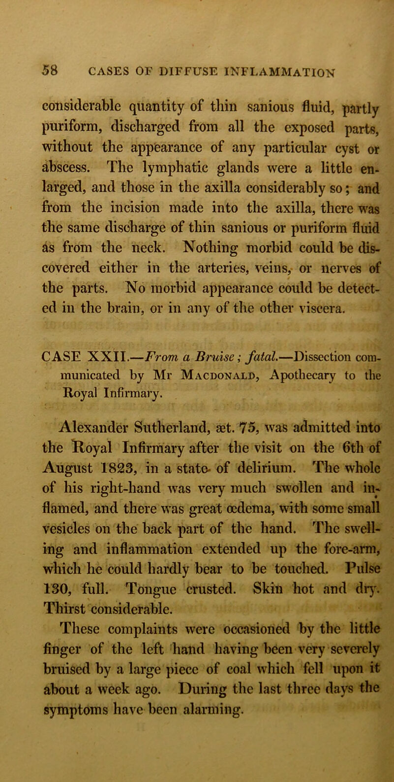 considerable quantity of thin sanious fluid, partly puriform, discharged from all the exposed parts, without the appearance of any particular cyst or abscess. The lymphatic glands were a little en- larged, and those in the axilla considerably so; and from the incision made into the axilla, there was the same discharge of thin sanious or puriform fluid as from the neck. Nothing morbid could be dis- covered either in the arteries, veins, or nerves of the parts. No morbid appearance could be detect- ed in the brain, or in any of the other viscera. CASE XXII.—From a Bruise; fatal.—Dissection com- municated by Mr Macdonald, Apothecary to the Royal Infirmary. Alexander Sutherland, aet. 75, was admitted into the Royal Infirmary after the visit on the 6th of August 1823, in a state- of delirium. The whole of his right-hand was very much swollen and in- flamed, and there was great oedema, with some small vesicles on the back part of the hand. The swell- ing and inflammation extended up the fore-arm, which he could hardly bear to be touched. Pulse 130, full. Tongue crusted. Skin hot and dry. Thirst considerable. These complaints were occasioned by the little finger of the left hand having been very severely bruised by a large piece of coal which fell upon it about a week ago. During the last three days the symptoms have been alarming.