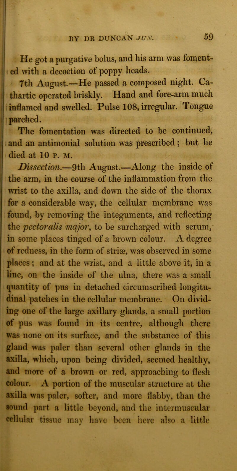 He got a purgative bolus, and his arm was foment- ed with a decoction of poppy heads. 7th August.—He passed a composed night. Ca- thartic operated briskly. Hand and fore-arm much inflamed and swelled. Pulse 108, irregular. Tongue parched. The fomentation was directed to be continued, and an antimonial solution was prescribed ; but he died at 10 p. M. Dissection.—9th August.—Along the inside of the arm, in the course of the inflammation from the wrist to the axilla, and down the side of the thorax for a considerable way, the cellular membrane was found, by removing the integuments, and reflecting the pectoralis major, to be surcharged with serum, in some places tinged of a brown colour. A degree of reduess, in the form of striae, was observed in some places; and at the wrist, and a little above it, in a line, on the inside of the ulna, there was a small quantity of pus in detached circumscribed longitu- dinal patches in the cellular membrane. On divid- ing one of the large axillary glands, a small portion of pus was found in its centre, although there was none on its surface, and the substance of this gland was paler than several other glands in the axilla, which, upon being divided, seemed healthy, and more of a brown or red, approaching to flesh colour. A portion of the muscular structure at the axilla was paler, softer, and more flabby, than the sound part a little beyond, and the intermuscular cellular tissue may have been here also a little