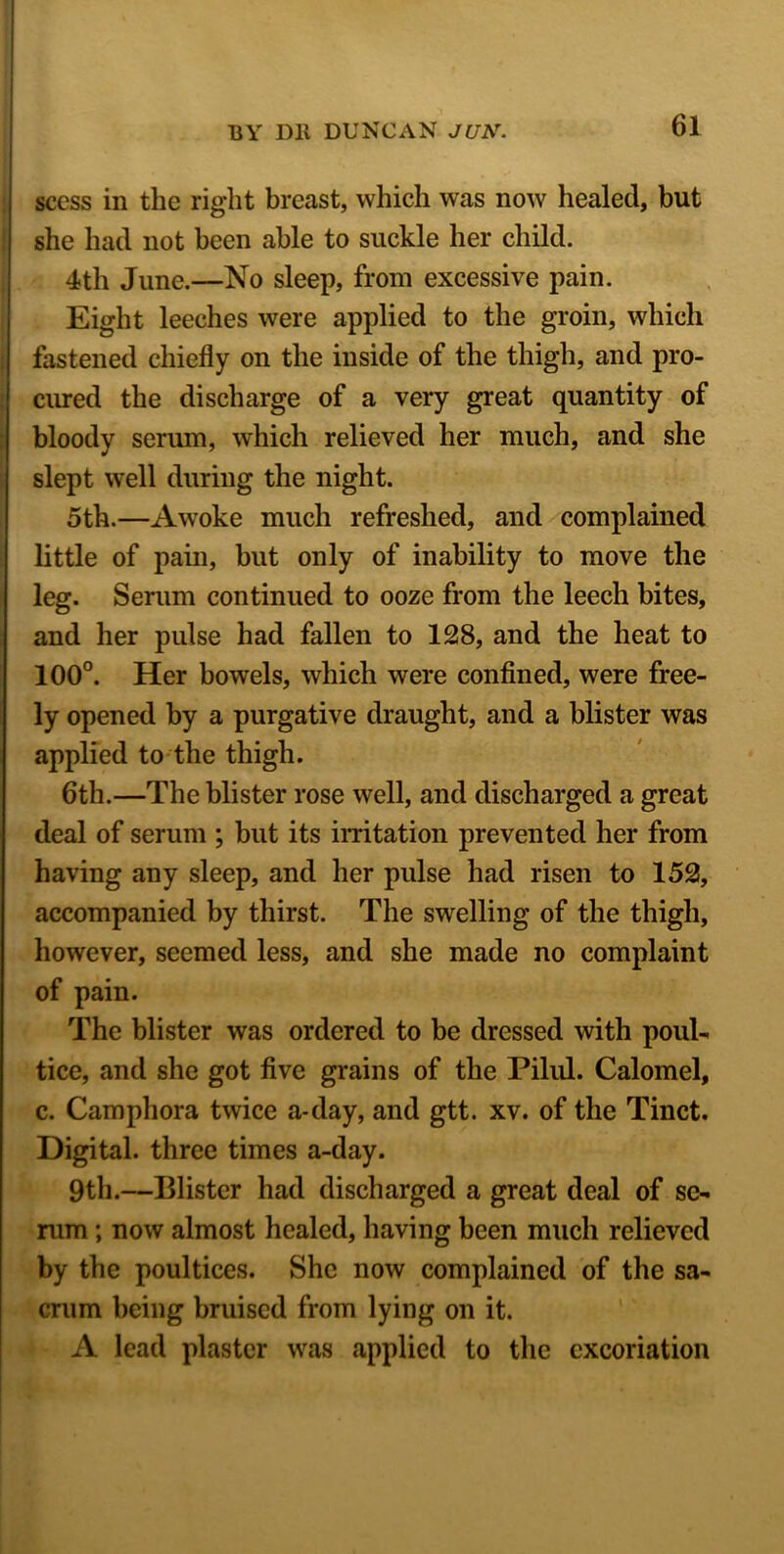 scess in the right breast, which was now healed, but she had not been able to suckle her child. 4th June.—No sleep, from excessive pain. Eight leeches were applied to the groin, which fastened chiefly on the inside of the thigh, and pro- cured the discharge of a very great quantity of bloody serum, which relieved her much, and she slept well during the night. 5th.—Awoke much refreshed, and complained little of pain, but only of inability to move the leg. Serum continued to ooze from the leech bites, and her pulse had fallen to 128, and the heat to 100°. Her bowels, which were confined, were free- ly opened by a purgative draught, and a blister was applied to the thigh. 6th.—The blister rose well, and discharged a great deal of serum ; but its irritation prevented her from having any sleep, and her pulse had risen to 152, accompanied by thirst. The swelling of the thigh, however, seemed less, and she made no complaint of pain. The blister was ordered to be dressed with poul- tice, and she got five grains of the Pilul. Calomel, c. Camphora twice a-day, and gtt. xv. of the Tinct. Digital, three times a-day. 9th.—Blister had discharged a great deal of sc- rum ; now almost healed, having been much relieved by the poultices. She now complained of the sa- crum being bruised from lying on it. A lead plaster was applied to the excoriation