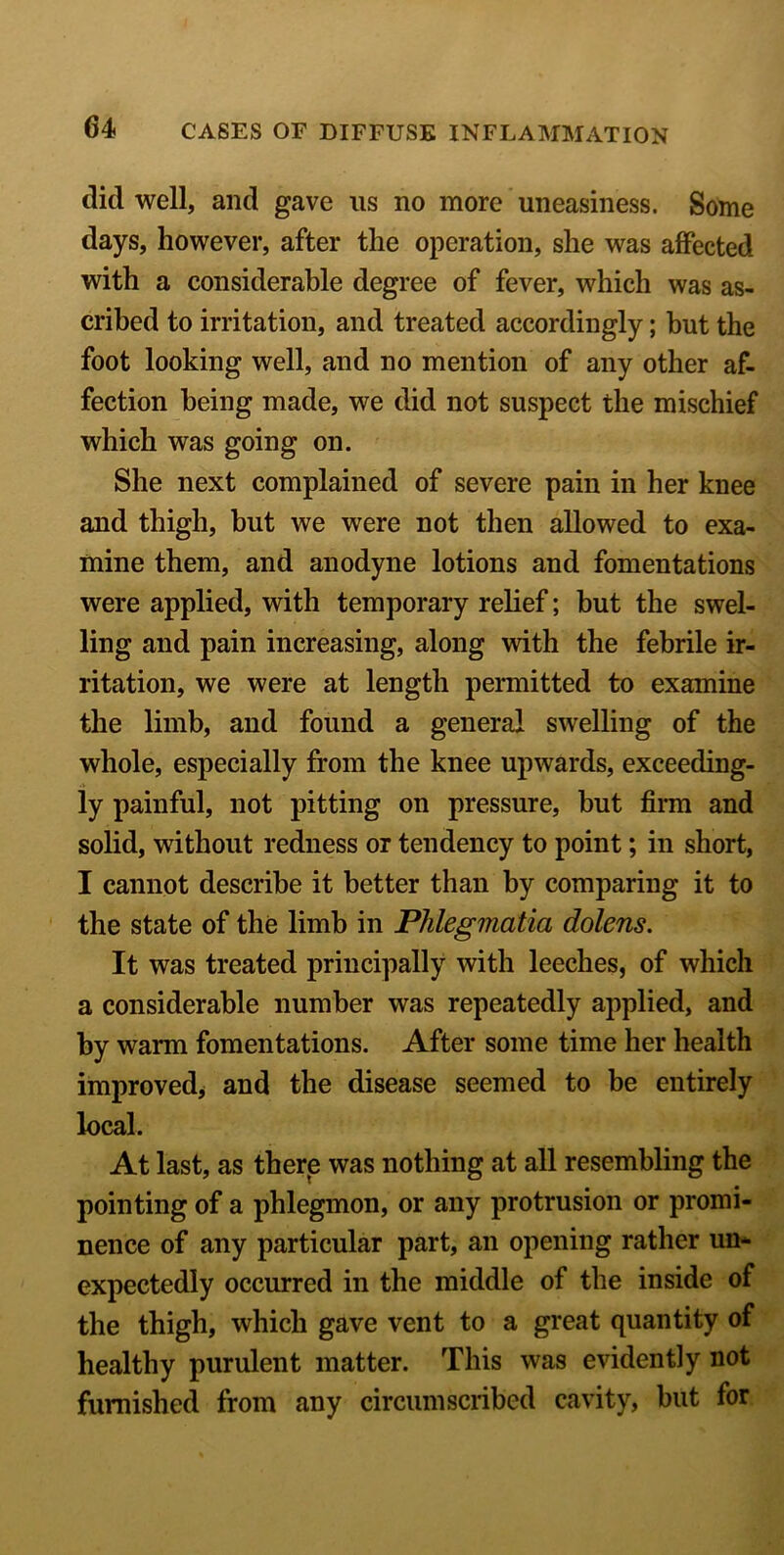 did well, and gave us no more uneasiness. Some days, however, after the operation, she was affected with a considerable degree of fever, which was as- cribed to irritation, and treated accordingly; but the foot looking well, and no mention of any other af- fection being made, we did not suspect the mischief which was going on. She next complained of severe pain in her knee and thigh, but we were not then allowed to exa- mine them, and anodyne lotions and fomentations were applied, with temporary relief; hut the swel- ling and pain increasing, along with the febrile ir- ritation, we were at length permitted to examine the limb, and found a general swelling of the whole, especially from the knee upwards, exceeding- ly painful, not pitting on pressure, but firm and solid, without redness or tendency to point; in short, I cannot describe it better than by comparing it to the state of the limb in Phlegmatia dolens. It was treated principally with leeches, of which a considerable number was repeatedly applied, and by warm fomentations. After some time her health improved, and the disease seemed to be entirely local. At last, as there was nothing at all resembling the pointing of a phlegmon, or any protrusion or promi- nence of any particular part, an opening rather un- expectedly occurred in the middle of the inside of the thigh, which gave vent to a great quantity of healthy purulent matter. This was evidently not furnished from any circumscribed cavity, but for