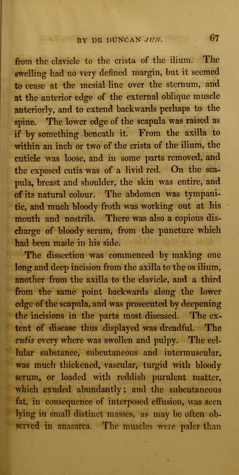 from the clavicle to the crista of the ilium. The swelling had no very defined margin, but it seemed to cease at the mesial line over the sternum, and at the anterior edge of the external oblique muscle anteriorly, and to extend backwards perhaps to the spine. The lower edge of the scapula was raised as if by something beneath it. From the axilla to within an inch or two of the crista of the ilium, the cuticle was loose, and in some parts removed, and the exposed cutis was of a livid red. On the sca- pula, breast and shoulder, the skin was entire, and of its natural colour. The abdomen was tympani- tic, and much bloody froth was working out at his mouth and nostrils. There was also a copious dis- charge of bloody serum, from the puncture whieh had been made in his side. The dissection was commenced by making one long and deep incision from the axilla to the os ilium, another from the axilla to the clavicle, and a third from the same point backwards along the lower edge of the scapula, and was prosecuted by deepening the incisions in the parts most diseased. The ex- tent of disease thus displayed was dreadful. The cutis every where was swollen and pulpy. The cel- lular substance, subcutaneous and intermuscular, was much thickened, vascular, turgid with bloody serum, or loaded with reddish purulent matter, which exuded abundantly; and the subcutaneous fat, in consequence of interposed effusion, was seen lying in small distinct masses, as may be often ob- served in anasarca. The muscles were paler than
