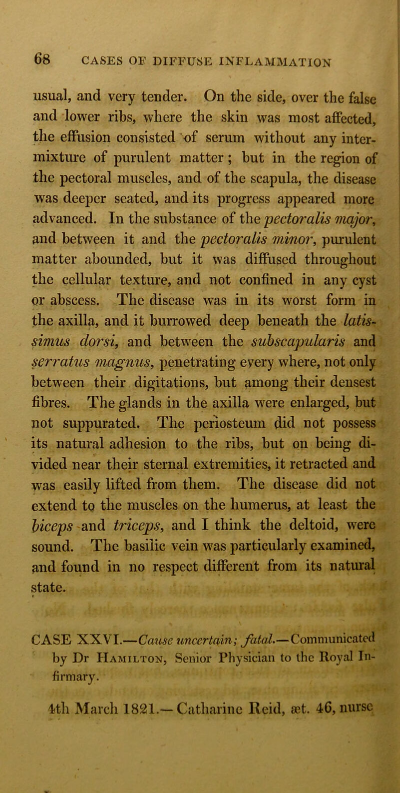 usual, and very tender. On the side, over the false and lower ribs, where the skin was most affected, the effusion consisted of serum without any inter- mixture of purulent matter ; but in the region of the pectoral muscles, and of the scapula, the disease was deeper seated, and its progress appeared more advanced. In the substance of the pectoralis major, and between it and the pectoralis minor, purulent matter abounded, but it was diffused throughout the cellular texture, and not confined in any cyst or abscess. The disease was in its worst form in the axilla, and it burrowed deep beneath the latis- simus dorsi, and between the sub scapular is and serratus magnus, penetrating every where, not only between their digitations, but among their densest fibres. The glands in the axilla were enlarged, but not suppurated. The periosteum did not possess its natural adhesion to the ribs, but on being di- vided near their sternal extremities, it retracted and was easily lifted from them. The disease did not extend to the muscles on the humerus, at least the biceps and triceps, and I think the deltoid, were sound. The basilic vein was particularly examined, and found in no respect different from its natural state. * CASE XXVI.—Cause uncertain; fatal.—Communicated by Dr Hamilton, Senior Physician to the Royal In- firmary. 4th March 1821.— Catharine Reid, set. 46, nurse