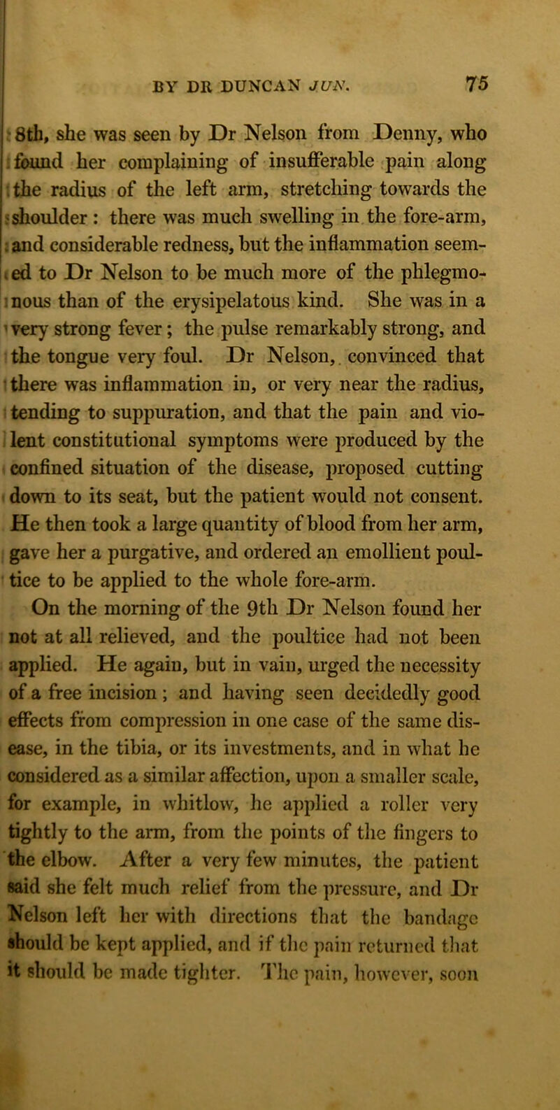 8th, she was seen by Dr Nelson from Denny, who found her complaining of insufferable pain along the radius of the left arm, stretching towards the shoulder : there was much swelling in the fore-arm, ; and considerable redness, but the inflammation seem- i ed to Dr Nelson to be much more of the phlegmo- nous than of the erysipelatous kind. She was in a very strong fever; the pulse remarkably strong, and the tongue very foul. Dr Nelson, convinced that there was inflammation in, or very near the radius, tending to suppuration, and that the pain and vio- lent constitutional symptoms were produced by the confined situation of the disease, proposed cutting down to its seat, but the patient would not consent. He then took a large quantity of blood from her arm, gave her a purgative, and ordered an emollient poul- tice to be applied to the whole fore-arm. On the morning of the 9th Dr Nelson found her not at all relieved, and the poultice had not been applied. He again, but in vain, urged the necessity of a free incision ; and having seen decidedly good effects from compression in one case of the same dis- ease, in the tibia, or its investments, and in what he considered as a similar affection, upon a smaller scale, for example, in whitlow, he applied a roller very tightly to the arm, from the points of the fingers to the elbow. After a very few minutes, the patient said she felt much relief from the pressure, and Dr Nelson left her with directions that the bandage should be kept applied, and if the pain returned that it should be made tighter. The pain, however, soon