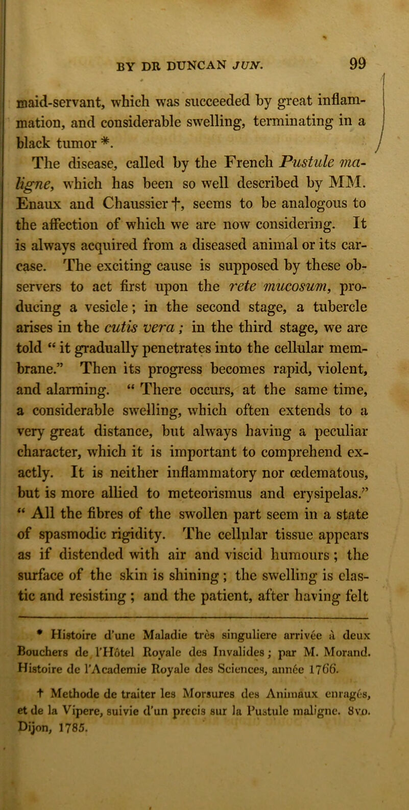 maid-servant, which was succeeded by great inflam- mation, and considerable swelling, terminating in a black tumor *. The disease, called by the French Pustule ma- ligne, which has been so well described by MM. Enaux and Chaussier *f*, seems to be analogous to the affection of which we are now considering. It is always acquired from a diseased animal or its car- ease. The exciting cause is supposed by these ob- servers to act first upon the rete mucosum, pro- ducing a vesicle; in the second stage, a tubercle arises in the cutis vera; in the third stage, we are told “ it gradually penetrates into the cellular mem- brane.” Then its progress becomes rapid, violent, and alarming. “ There occurs, at the same time, a considerable swelling, which often extends to a very great distance, but always having a peculiar character, which it is important to comprehend ex- actly. It is neither inflammatory nor cedematous, but is more allied to meteorismus and erysipelas.7’ “ All the fibres of the swollen part seem in a state of spasmodic rigidity. The cellular tissue appears as if distended with air and viscid humours; the surface of the skin is shining; the swelling is clas- tic and resisting ; and the patient, after having felt • Histoire d’une Maladie tres singuliere arrivee a deux Bouchers de l’Hotel Royale des Invalides; par M. Morand. Histoire de l’Academie Royale des Sciences, ann6e 1766. t Methode de traiter les Morsures des Aniinaux enrages, etde la Vipere, suivie d’un precis sur la Pustule malfgne. 8vo. Dijon, 1785.