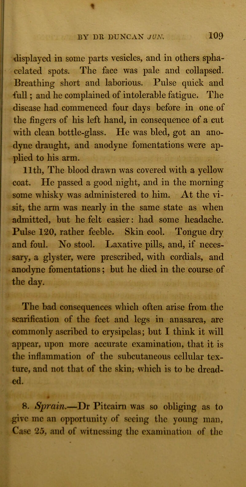 displayed in some parts vesicles, and in others spha- celated spots. The face was pale and collapsed. Breathing short and laborious. Pulse quick and full; and he complained of intolerable fatigue. The disease had commenced four days before in one of the fingers of his left hand, in consequence of a cut with clean bottle-glass. He was bled, got an ano- dyne draught, and anodyne fomentations were ap- plied to his arm. 11th, The blood drawn was covered with a yellow coat. He passed a good night, and in the morning some whisky was administered to him. At the vi- sit, the arm was nearly in the same state as when admitted, but he felt easier: had some headache. Pulse 120, rather feeble. Skin cool. Tongue dry and foul. No stool. Laxative pills, and, if neces- sary, a glyster, were prescribed, with cordials, and anodyne fomentations; but he died in the course of the day. The bad consequences which often arise from the scarification of the feet and legs in anasarca, are commonly ascribed to erysipelas; but I think it will appear, upon more accurate examination, that it is the inflammation of the subcutaneous cellular tex- ture, and not that of the skin, which is to be dread- ed. ♦ 8. Sprain.—Dr Pitcairn was so obliging as to give me an opportunity of seeing the young man, Case 25, and of witnessing the examination of the