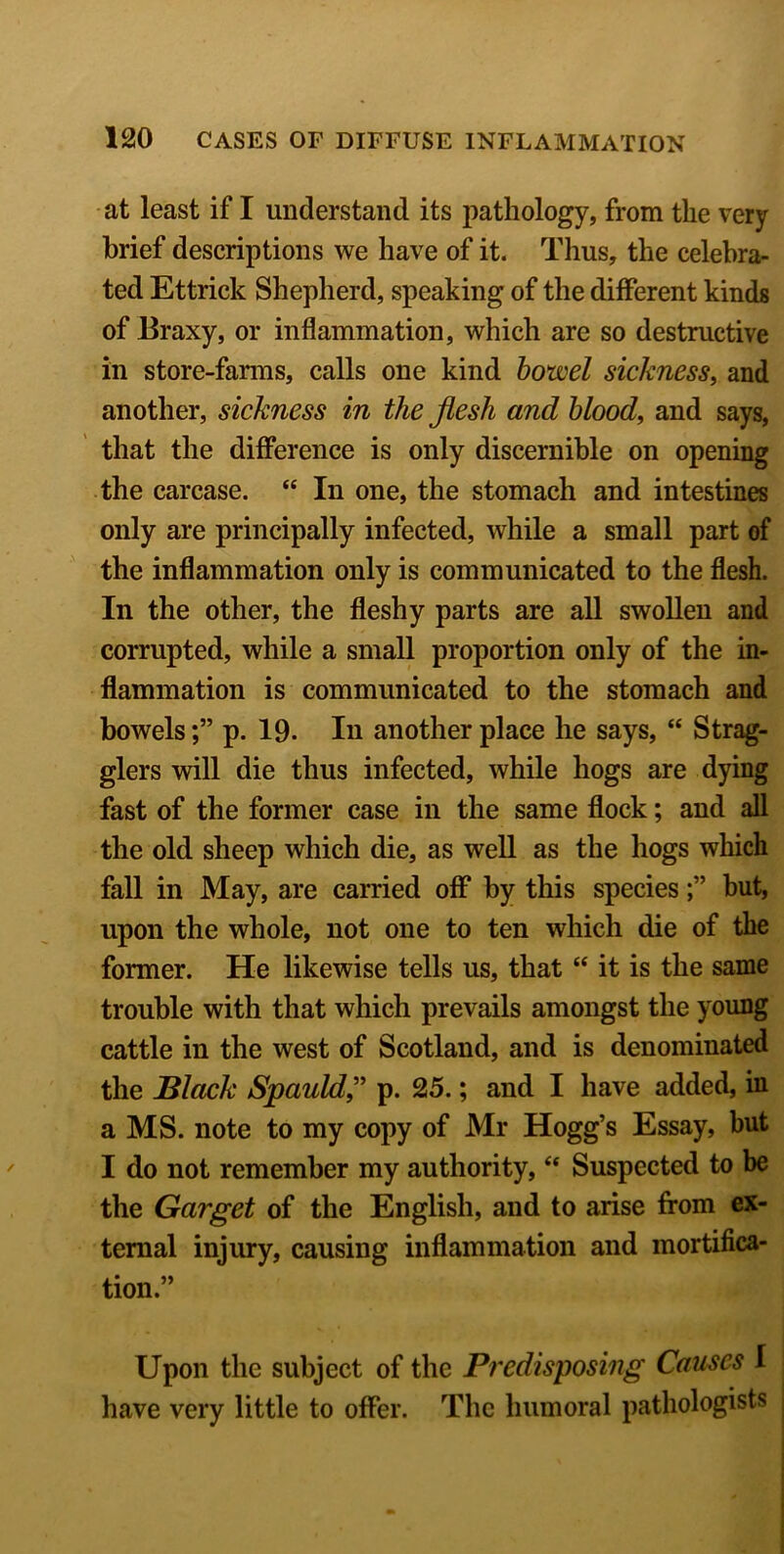 at least if I understand its pathology, from the very brief descriptions we have of it. Thus, the celebra- ted Ettrick Shepherd, speaking of the different kinds of Braxy, or inflammation, which are so destructive in store-farms, calls one kind bowel sickness, and another, sickness in the flesh and blood, and says, that the difference is only discernible on opening the carcase. “ In one, the stomach and intestines only are principally infected, while a small part of the inflammation only is communicated to the flesh. In the other, the fleshy parts are all swollen and corrupted, while a small proportion only of the in- flammation is communicated to the stomach and bowelsp. 19. In another place he says, “ Strag- glers will die thus infected, while hogs are dying fast of the former case in the same flock; and all the old sheep which die, as well as the hogs which fall in May, are carried off by this speciesbut, upon the whole, not one to ten which die of the former. He likewise tells us, that “ it is the same trouble with that which prevails amongst the young cattle in the west of Scotland, and is denominated the Black Spauld ,” p. 25.; and I have added, in a MS. note to my copy of Mr Hogg’s Essay, but I do not remember my authority, “ Suspected to be the Garget of the English, and to arise from ex- ternal injury, causing inflammation and mortifica- tion.” Upon the subject of the Predisposing Causes I have very little to offer. The humoral pathologists